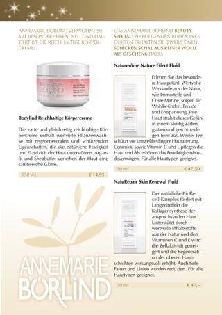ANNEMARIE BÖRLIND VERWÖHNT SIE                  DAS ANNEMARIE BÖRLIND BEautY
MIT BESONDERHEITEN, NEU UND LIMI-               SPEcIal: ZU FOLGENDEN BEIDEN PRO-
TIERT IST DIE REICHHALTIGE KÖRPER-              DUKTEN ERHALTEN SIE JEWEILS EINEN
CREME:                                          SchIcKEn Schal auS rEInEr WOllE
                                                alS gESchEnK DAZU:

                                                naturesôme nature Effect Fluid

                                                                  Erleben Sie das besonde-
                                                                  re Hautgefühl. Wertvolle
                                                                  Wirkstoffe aus der Natur,
                                                                  wie Immortelle und
                                                                  Criste Marine, sorgen für
                                                                  Wohlbefinden, Freude
                                                                  und Entspannung. Ihre
Bodylind reichhaltige Körpercreme                                 Haut strahlt dieses Gefühl
                                                                  in einem samtig-zarten,
Die zarte und gleichzeitig reichhaltige Kör-                      glatten und geschmeidi-
percreme enthält wertvolle Pflanzenwach-                          gen Teint aus. Weißer Tee
se mit regenerierenden und schützenden          schützt vor umweltbedingter Hautalterung.
Eigenschaften, die die natürliche Festigkeit    Ceramide sowie Vitamin C und E pflegen die
und Elastizität der Haut unterstützen. Argan-   Haut und Als erhöhen das Feuchtigkeitsbin-
öl und Sheabutter verleihen der Haut eine       devermögen. Für alle Hauttypen geeignet.
samtweiche Glätte.
                                                 50 ml                            € 47,50
 150 ml                            € 14,95
                                                naturepair Skin renewal Fluid

                                                                  Der natürliche BioRe-
                                                                  cell-Komplex fördert mit
                                                                  Langzeiteffekt die
                                                                  Kollagensynthese der
                                                                  anspruchsvollen Haut.
                                                                  Unterstützt durch
                                                                  wertvolle Inhaltsstoffe
                                                                  aus der Natur und den
                                                                  Vitaminen C und E wird
                                                                  die Zellaktivität gestei-
                                                                  gert und die Regenerati-
                                                                  on der oberen Haut-
                                                schichten wirkungsvoll erhöht. Auch tiefe
                                                Falten und Linien werden reduziert. Für alle
                                                Hauttypen geeignet.

                                                 30 ml                             € 47,–
 