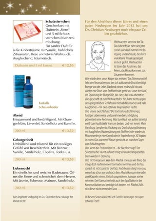 Schutzsternchen                         Für den abschluss dieses Jahres und einen
                      Geschenkset mit                         guten neubeginn ins Jahr 2012 hat uns
                      Duftstein „Stern“                       Dr. christian neuburger noch ein paar zei-
                      und 5 ml Schutz-                                      len geschrieben.
                      sternchen-Essenzen-
                      mischung:                                                              Weihnachten steht vor der Tür.
                      Ein sanfter Duft für                                                   Das Lebensfeuer zieht sich jetzt
süße Kinderträume mit Vanille, fröhlichen                                                    zurück wie das Einatmen mit Er-
Zitrusnoten, Rose und etwas Weihrauch.                                                       regung und Vorfreude, die durch
Ausgleichend, träumerisch.                                                                   viele kleine Rituale gesteigert
                                                                                             im Fest gipfelt. Weihnachten
  Duftstein und 5 ml Essenz                     € 12,50                                      ist dann das Ausatmen, das
                                                                                             Feiern, das Herauskommen, das
                                                                                             Zusammenkommen.
                                                              Wie würde denn unser Körper das erleben? Das Stimmungstief
                                                              liebt den Neumacher und der sich aufbauende Druck benötigt
                                                              Energie von der Leber. Dankend nimmt er deshalb hin und
                                                              wieder eine Dosis vom Stoffwechsler gerne an. Unser Kreislauf,
                                                              die Spannung der Blutgefäße, das Herz, das brav arbeitet bis
                                                              alles geschafft ist zum Weihnachtsfest hin, hätte nichts gegen
                         Farfalla                             den gelegentlichen Schlaftrunk mit halb Neumacher und halb
                         Schaumbäder                          Ausgleicher – für eine optimale Regeneration nachts.
                                                              Und unsere Gesichtshaut? Der Cocktail aus Lichtmangel,
abend                                                         hastiger Lebensweise und zunehmender Erschöpfung
Entspannend und besänftigend. Mit Oran-                       präsentiert seine Rechnung. Was Eure Haut von außen benötigt
genblüte, Lavendel, Sandelholz und Kamille.                   weiß Euer Haut&Seele Team am besten. Und von innen? Mein
                                                              Vorschlag: Lymphentschlackung und Durchblutungsförderung
  200 ml                                        € 13,50       mit Ausgleicher, Hauternährung mit Stoffwechsler wieder als
                                                              Mix entweder je eine Kapsel oder in Tropfenform je 20 Tropfen
geborgenheit                                                  in einem Glas warmem Wasser gemischt an manchen Tagen
Umhüllend und tröstend für ein wolkiges                       zum Schlafengehen.
Gefühl von Beschütztheit. Mit Benzoe,                         Und wenn das Fest vorüber ist – die Nachfeiertage? Der
Vanille, Sandelholz, Copaiva, Tonka u.a.                      Saubermacher räumt auf und bringt einen überstrapazierten
                                                              Darm wieder in Ordnung.
  200 ml                                        € 13,50       Und nicht vergessen: Wer dem Alkohol etwas zu viel frönt, der
                                                              möge doch nachher einen Klarmacher nehmen und der Tag
liebesnacht                                                   danach ist nicht ganz für die Katz. Noch besser steigt man aus,
Ein sinnlicher und weicher Badetraum. Öff-                    wenn frau schon vor und nach dem Alkoholkonsum eine oder
net die Sinne und schmeichelt dem Herzen.                     zwei Kapseln nimmt. Einfach ausprobieren. Apropos vorher
Mit Jasmin, Tuberose, Mairose, Sandelholz.                    nehmen: Der Klarmacher hebt auch den Spaßfaktor in der
                                                              Kommunikation und verträgt sich bestens mit Alkohol, falls
  200 ml                                        € 13,50       sich dieser nicht vermeiden lässt …

Alle Angebote sind gültig bis 24. Dezember bzw. solange der   In diesem Sinne wünscht Euch Euer Dr. Neuburger ein super
Vorrat reicht!                                                schönes Fest!!!
 