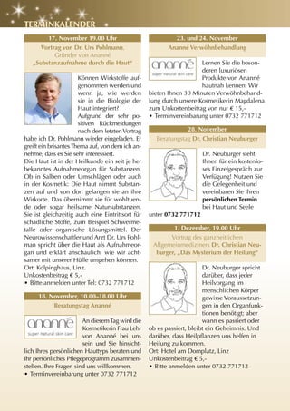 tErMInKalEnDEr
        17. november 19.00 uhr                             23. und 24. november
     Vortrag von Dr. urs Pohlmann,                       ananné Verwöhnbehandlung
          Gründer von Ananné
   „Substanzaufnahme durch die haut“                                 Lernen Sie die beson-
                                                                     deren luxuriösen
                       Können Wirkstoffe auf-                        Produkte von Ananné
                       genommen werden und                           hautnah kennen: Wir
                       wenn ja, wie werden        bieten Ihnen 30 Minuten Verwöhnbehand-
                       sie in die Biologie der    lung durch unsere Kosmetikerin Magdalena
                       Haut integriert?           zum Unkostenbeitrag von nur € 15,-
                       Aufgrund der sehr po-      • Terminvereinbarung unter 0732 771712
                       sitiven Rückmeldungen
                       nach dem letzten Vortrag                28. november
habe ich Dr. Pohlmann wieder eingeladen. Er         Beratungstag Dr. christian neuburger
greift ein brisantes Thema auf, von dem ich an-
nehme, dass es Sie sehr interessiert.                                 Dr. Neuburger steht
Die Haut ist in der Heilkunde ein seit je her                         Ihnen für ein kostenlo-
bekanntes Aufnahmeorgan für Substanzen.                               ses Einzelgespräch zur
Ob in Salben oder Umschlägen oder auch                                Verfügung! Nutzen Sie
in der Kosmetik: Die Haut nimmt Substan-                              die Gelegenheit und
zen auf und von dort gelangen sie an ihre                             vereinbaren Sie Ihren
Wirkorte. Das übernimmt sie für wohltuen-                             persönlichen termin
de oder sogar heilsame Natursubstanzen.                               bei Haut und Seele
Sie ist gleichzeitig auch eine Eintrittsort für   unter 0732 771712
schädliche Stoffe, zum Beispiel Schwerme-
talle oder organische Lösungsmittel. Der                  1. Dezember, 19.00 uhr
Neurowissenschaftler und Arzt Dr. Urs Pohl-              Vortrag des ganzheitlichen
man spricht über die Haut als Aufnahmeor-          Allgemeinmediziners Dr. christian neu-
gan und erklärt anschaulich, wie wir acht-          burger, „Das Mysterium der heilung“
samer mit unserer Hülle umgehen können.
Ort: Kolpinghaus, Linz.                                                Dr. Neuburger spricht
Unkostenbeitrag € 5,-                                                  darüber, dass jeder
• Bitte anmelden unter Tel: 0732 771712                                Heilvorgang im
                                                                       menschlichen Körper
     18. november, 10.00–18.00 uhr                                     gewisse Voraussetzun-
          Beratungstag ananné                                          gen in den Organfunk-
                                                                       tionen benötigt; aber
                        An diesem Tag wird die                         wann es passiert oder
                        Kosmetikerin Frau Lehr    ob es passiert, bleibt ein Geheimnis. Und
                        von Ananné bei uns        darüber, dass Heilpflanzen uns helfen in
                        sein und Sie hinsicht-    Heilung zu kommen.
lich Ihres persönlichen Hauttyps beraten und      Ort: Hotel am Domplatz, Linz
Ihr persönliches Pflegeprogramm zusammen-         Unkostenbeitrag € 5,-
stellen. Ihre Fragen sind uns willkommen.         • Bitte anmelden unter 0732 771712
• Terminvereinbarung unter 0732 771712
 