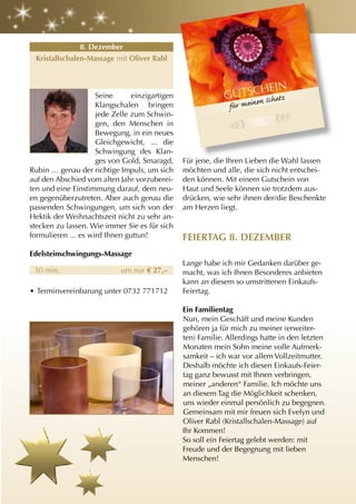 O
                                                                    / PIXELI
                                                          maxolly
                                                Foto: ©




               8. Dezember
 Kristallschalen-Massage mit Oliver rabl



                                                                                      HEIN
                     Seine      einzigartigen                                   GUTSCn Schatz
                                                                                    e
                     Klangschalen bringen                                       für mein
                     jede Zelle zum Schwin-
                     gen, den Menschen in
                     Bewegung, in ein neues
                     Gleichgewicht, ... die
                     Schwingung des Klan-
                     ges von Gold, Smaragd,         Für jene, die Ihren Lieben die Wahl lassen
Rubin … genau der richtige Impuls, um sich          möchten und alle, die sich nicht entschei-
auf den Abschied vom alten Jahr vorzuberei-         den können. Mit einem Gutschein von
ten und eine Einstimmung darauf, dem neu-           Haut und Seele können sie trotzdem aus-
en gegenüberzutreten. Aber auch genau die           drücken, wie sehr ihnen der/die Beschenkte
passenden Schwingungen, um sich von der             am Herzen liegt.
Hektik der Weihnachtszeit nicht zu sehr an-
stecken zu lassen. Wie immer Sie es für sich
formulieren ... es wird Ihnen guttun!               FEIErtag 8. DEzEMBEr
Edelsteinschwingungs-Massage
                                                    Lange habe ich mir Gedanken darüber ge-
 30 min.                    um nur € 27,–           macht, was ich Ihnen Besonderes anbieten
                                                    kann an diesem so umstrittenen Einkaufs-
• Terminvereinbarung unter 0732 771712              Feiertag.

                                                    Ein Familientag
                                                    Nun, mein Geschäft und meine Kunden
                                                    gehören ja für mich zu meiner (erweiter-
                                                    ten) Familie. Allerdings hatte in den letzten
                                                    Monaten mein Sohn meine volle Aufmerk-
                                                    samkeit – ich war vor allem Vollzeitmutter.
                                                    Deshalb möchte ich diesen Einkaufs-Feier-
                                                    tag ganz bewusst mit Ihnen verbringen,
                                                    meiner „anderen“ Familie. Ich möchte uns
                                                    an diesem Tag die Möglichkeit schenken,
                                                    uns wieder einmal persönlich zu begegnen.
                                                    Gemeinsam mit mir freuen sich Evelyn und
                                                    Oliver Rabl (Kristallschalen-Massage) auf
                                                    Ihr Kommen!
                                                    So soll ein Feiertag gelebt werden: mit
                                                    Freude und der Begegnung mit lieben
                                                    Menschen!
 