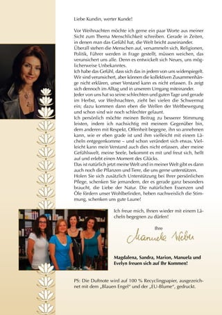 Liebe Kundin, werter Kunde!

Vor Weihnachten möchte ich gerne ein paar Worte aus meiner
Sicht zum Thema Menschlichkeit schreiben. Gerade in Zeiten,
in denen man das Gefühl hat, die Welt bricht auseinander.
Überall stehen die Menschen auf, versammeln sich, Religionen,
Politik, Führer werden in Frage gestellt, müssen weichen, das
verunsichert uns alle. Denn es entwickelt sich Neues, uns mög-
licherweise Unbekanntes.
Ich habe das Gefühl, dass sich das in jedem von uns widerspiegelt.
Wir sind verunsichert, aber können die kollektiven Zusammenhän-
ge nicht erklären, unser Verstand kann es nicht erfassen. Es zeigt
sich dennoch im Alltag und in unserem Umgang miteinander.
Jeder von uns hat so seine schlechten und guten Tage und gerade
im Herbst, vor Weihnachten, zieht bei vielen die Schwermut
ein; dazu kommen dann eben die Wellen der Weltbewegung
und schon sind wir noch schlechter gelaunt.
Ich persönlich möchte meinen Beitrag zu besserer Stimmung
leisten, indem ich nachsichtig mit meinem Gegenüber bin,
dem anderen mit Respekt, Offenheit begegne, ihn so annehmen
kann, wie er eben grade ist und ihm vielleicht mit einem Lä-
cheln entgegenkomme – und schon verändert sich etwas. Viel-
leicht kann mein Verstand auch dies nicht erfassen, aber meine
Gefühlswelt, meine Seele, bekommt es mit und freut sich, hellt
auf und erlebt einen Moment des Glücks.
Das ist natürlich jetzt meine Welt und in meiner Welt gibt es dann
auch noch die Pflanzen und Tiere, die uns gerne unterstützen.
Holen Sie sich zusätzlich Unterstützung bei Ihrer persönlichen
Pflege, schenken Sie jemandem, der es gerade ganz besonders
braucht, die Liebe der Natur. Die natürlichen Essenzen und
Öle fördern unser Wohlbefinden, heben nachweislich die Stim-
mung, schenken uns gute Laune!

                    Ich freue mich, Ihnen wieder mit einem Lä-
                    cheln begegnen zu dürfen!

                                         Ihre




                    Magdalena, Sandra, Marion, Manuela und
                    Evelyn freuen sich auf Ihr Kommen!


PS: Die Duftnote wird auf 100 % Recyclingpapier, ausgezeich-
net mit dem „Blauen Engel“ und der „EU-Blume“, gedruckt.
 