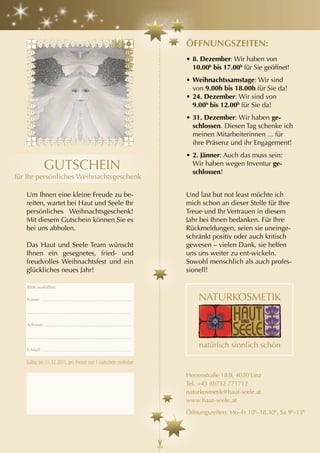 öFF
                                                                                              öFFnungSzEItEn:
                                                                                              • 8. Dezember: Wir haben von
                                                                                                   Dezember
ele                                                                                             10.00h bis 17.00h für Sie geöffnet!
                                                                                              • Weihnachtssamstage: Wir sind
n,                                                                                              von 9.00h bis 18.00h für Sie da!
                                                                                              • 24. Dezember: Wir sind von
                                                                                                9.00h bis 12.00h für Sie da!
                                                                                              • 31. Dezember: Wir haben ge-
                                                                                                schlossen. Diesen Tag schenke ich
                                                                                                meinen Mitarbeiterinnen ... für
                                                                                                ihre Präsenz und ihr Engagement!
                                                                                              • 2. Jänner: Auch das muss sein:
                      GUTSCHEIN                                                                 Wir haben wegen Inventur ge-
                                                                                                schlossen!
      für Ihr persönliches Weihnachtsgeschenk

         Um Ihnen eine kleine Freude zu be-                                                   Und last but not least möchte ich
         reiten, wartet bei Haut und Seele Ihr                                                mich schon an dieser Stelle für Ihre
         persönliches Weihnachtsgeschenk!                                                     Treue und Ihr Vertrauen in diesem
         Mit diesem Gutschein können Sie es                                                   Jahr bei Ihnen bedanken. Für Ihre
         bei uns abholen.                                                                     Rückmeldungen, seien sie uneinge-
                                                                                              schränkt positiv oder auch kritisch
         Das Haut und Seele Team wünscht                                                      gewesen – vielen Dank, sie helfen
         Ihnen ein gesegnetes, fried- und                                                     uns uns weiter zu ent-wickeln.
         freudvolles Weihnachtsfest und ein                                                   Sowohl menschlich als auch profes-
         glückliches neues Jahr!                                                              sionell!

         Bitte ausfüllen:

         Name: ......................................................................

         ..................................................................................

         Adresse: ....................................................................

         ..................................................................................

         E-Mail: ......................................................................

         Gültig bis 31. 12. 2011, pro Person nur 1 Gutschein einlösbar

                                                                                              Herrenstraße 18/8, 4020 Linz
                                                                                              Tel. +43 (0)732 771712
                                                                                              naturkosmetik@haut-seele.at
                                                                                              www.haut-seele.at
                                                                                              Öffnungszeiten: Mo–Fr 10h–18.30h, Sa 9h–13h
 
