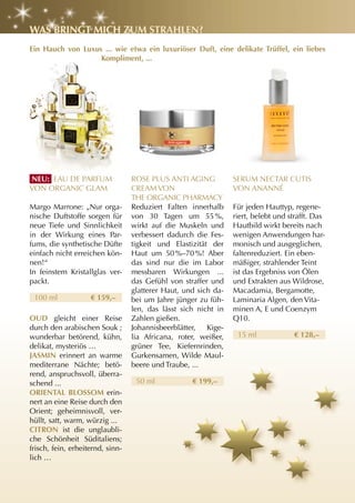 WaS BrIngt MIch zuM StrahlEn?
Ein hauch von luxus ... wie etwa ein luxuriöser Duft, eine delikate trüffel, ein liebes
                   Kompliment, ...




nEu: EAU DE PARFUM                ROSE PLUS ANTI AGING           SERUM NECTAR CUTIS
VON ORGANIC GLAM                  CREAM VON                      VON ANANNé
                                  THE ORGANIC PHARMACy
Margo Marrone: „Nur orga-         Reduziert Falten innerhalb     Für jeden Hauttyp, regene-
nische Duftstoffe sorgen für      von 30 Tagen um 55 %,          riert, belebt und strafft. Das
neue Tiefe und Sinnlichkeit       wirkt auf die Muskeln und      Hautbild wirkt bereits nach
in der Wirkung eines Par-         verbessert dadurch die Fes-    wenigen Anwendungen har-
fums, die synthetische Düfte      tigkeit und Elastizität der    monisch und ausgeglichen,
einfach nicht erreichen kön-      Haut um 50 %–70 %! Aber        faltenreduziert. Ein eben-
nen!“                             das sind nur die im Labor      mäßiger, strahlender Teint
In feinstem Kristallglas ver-     messbaren Wirkungen ...        ist das Ergebniss von Ölen
packt.                            das Gefühl von straffer und    und Extrakten aus Wildrose,
                                  glatterer Haut, und sich da-   Macadamia, Bergamotte,
 100 ml             € 159,–       bei um Jahre jünger zu füh-    Laminaria Algen, den Vita-
                                  len, das lässt sich nicht in   minen A, E und Coenzym
OuD gleicht einer Reise           Zahlen gießen.                 Q10.
durch den arabischen Souk ;       Johannisbeerblätter, Kige-
wunderbar betörend, kühn,         lia Africana, roter, weißer,    15 ml             € 128,–
delikat, mysteriös …              grüner Tee, Kiefernrinden,
JaSMIn erinnert an warme          Gurkensamen, Wilde Maul-
mediterrane Nächte; betö-         beere und Traube, ...
rend, anspruchsvoll, überra-
schend ...                         50 ml            € 199,–
OrIEntal BlOSSOM erin-
nert an eine Reise durch den
Orient; geheimnisvoll, ver-
hüllt, satt, warm, würzig ...
cItrOn ist die unglaubli-
che Schönheit Süditaliens;
frisch, fein, erheiternd, sinn-
lich …
 