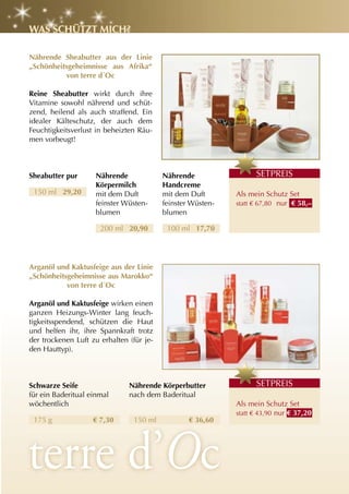 WaS Schützt MIch?

nährende Sheabutter aus der linie
„Schönheitsgeheimnisse aus afrika“
           von terre d´Oc

reine Sheabutter wirkt durch ihre
Vitamine sowohl nährend und schüt-
zend, heilend als auch straffend. Ein
idealer Kälteschutz, der auch dem
Feuchtigkeitsverlust in beheizten Räu-
men vorbeugt!



Sheabutter pur      nährende              nährende                 S
                                                                   SETPREIS
                    Körpermilch           handcreme
 150 ml 29,20       mit dem Duft          mit dem Duft       Als mein Schutz Set
                    feinster Wüsten-      feinster Wüsten-   statt € 67,80 nur € 58,–
                    blumen                blumen

                      200 ml 20,90         100 ml 17,70




arganöl und Kaktusfeige aus der linie
„Schönheitsgeheimnisse aus Marokko“
           von terre d´Oc

arganöl und Kaktusfeige wirken einen
ganzen Heizungs-Winter lang feuch-
tigkeitsspendend, schützen die Haut
und helfen ihr, ihre Spannkraft trotz
der trockenen Luft zu erhalten (für je-
den Hauttyp).



Schwarze Seife                 nährende Körperbutter               S
                                                                   SETPREIS
für ein Baderitual einmal      nach dem Baderitual
wöchentlich                                                  Als mein Schutz Set
                                                             statt € 43,90 nur € 37,20
 175 g              € 7,30      150 ml            € 36,60
 