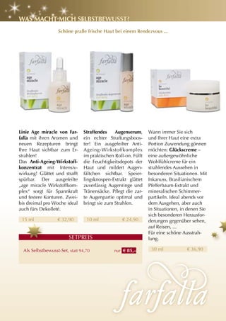 WaS Macht MIch SElBStBEWuSSt?
                   Schöne pralle frische haut bei einem rendezvous ...




linie age miracle von Far-      Straffendes    augenserum,      Wann immer Sie sich
falla mit ihren Aromen und      ein echter Straffungsboos-      und Ihrer Haut eine extra
neuen Rezepturen bringt         ter! Ein ausgefeilter Anti-     Portion Zuwendung gönnen
Ihre Haut sichtbar zum Er-      Ageing-Wirkstoffkomplex         möchten: glückscreme –
strahlen!                       im praktischen Roll-on. Füllt   eine außergewöhnliche
Das anti-ageing-Wirkstoff-      die Feuchtigkeitsdepots der     Wohlfühlcreme für ein
konzentrat mit Intensiv-        Haut und mildert Augen-         strahlendes Aussehen in
wirkung! Glättet und strafft    fältchen sichtbar. Speier-      besonderen Situationen. Mit
spürbar. Der ausgefeilte        lingsknospen-Extrakt glättet    Inkanuss, Brasilianischem
„age miracle Wirkstoffkom-      zuverlässig Augenringe und      Pfefferbaum-Extrakt und
plex“ sorgt für Spannkraft      Tränensäcke. Pflegt die zar-    mineralischen Schimmer-
und festere Konturen. Zwei-     te Augenpartie optimal und      partikeln. Ideal abends vor
bis dreimal pro Woche ideal     bringt sie zum Strahlen.        dem Ausgehen, aber auch
auch fürs Dekolleté.                                            in Situationen, in denen Sie
                                                                sich besonderen Herausfor-
 15 ml             € 32,90        10 ml            € 24,90      derungen gegenüber sehen,
                                                                auf Reisen, ...
                                                                Für eine schöne Ausstrah-
                         SETPREIS                               lung.

  Als Selbstbewusst-Set, statt 94,70           nur € 85,–        30 ml            € 36,90
 