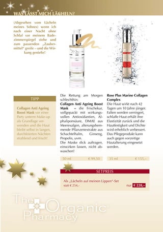 WaS läSSt MIch lächEln?
(abgesehen vom lächeln
meines Sohnes) wenn ich
nach einer nacht ohne
Schlaf vor meinem Bade-
zimmerspiegel stehe und
zum passenden „zauber-
mittel“ greife – und die Wir-
       kung genieße!




                                Die Rettung am Morgen         rose Plus Marine collagen
           TIPP                 schlechthin:                  complex
                                collagen anti ageing Boost    Die Haut wirkt nach 42
  collagen anti ageing          Mask      – die Frischekur,   Tagen um 10 Jahre jünger.
  Boost Mask vor einer          vollgepackt mit wirkungs-     Falten werden verringert,
  Party unterm Make-up          vollen Antioxidantien, Al-    schlaffe Haut erhält ihre
  als Grundlage ver-            phaliponsäure, DMAE aus       Elastizität zurück und die
  wenden und die Haut           Meeresalgen, alterungshem-    Hautfestigkeit und Dichte
  bleibt selbst in langen,      mende Pflanzenextrakte aus    wird erheblich verbessert.
  durchfeierten Nächten         Schachtelhalm,     Ginseng,   Das Pflegeprodukt kann
  strahlend und frisch!         Propolis, uvm.                auch gegen vorzeitige
                                Die Maske dick auftragen,     Hautalterung eingesetzt
                                einwirken lassen, nicht ab-   werden.
                                waschen!

                                 50 ml            € 99,50      35 ml            € 155,–


                                                      SETPREIS

                                  Als „Lächeln auf meinen Lippen“-Set
                                  statt € 254,-                           nur € 228,–
 