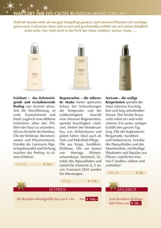 WaS gIBt MIr EIn gutES runDuM-WOhl gEFühl?
Weil mit Ananné mehr als nur gute Hautpflege passiert, auch unserem Planeten viel zurückge-
geben wird. und meine haut sich so zart und geschmeidig anfühlt wie seit meiner Kindheit
       nicht mehr. Der Duft mich in die Welt der Sinne entführt, meiner Sinne, …




Exfoliant – das tiefenreini-     regeneration – die nähren-       Sericum – die seidige
gende und revitalisierende       de Maske bietet optimalen        Körperlotion spendet der
Peeling von Ananné stimu-        Schutz bei Schwankungen          Haut intensive Feuchtig-
liert die Durchblutung, ist      der Temperatur und der           keit und lang anhaltenden
sanft, hautschonend und          Luftfeuchtigkeit,      bewirkt   Schutz. Die leichte Textur
bietet zugleich eine effektive   eine intensive Regeneration,     zieht sofort ein und wirkt
Exfoliation ohne den PH-         spendet Feuchtigkeit, vitali-    intensiv. Ein zartes, seidiges
Wert der Haut zu verändern.      siert, fördert den Wiederauf-    Gefühl den ganzen Tag
Silicea-Kristalle des Bambus,    bau von Zellstrukuren und        lang. Öle der Kapkastanie,
Öle der Wildrose, Borretsch-     glättet Falten. Ideal auch als   Bergamotte, Sanddorn
samen und Pflaumenkerne,         Hals und Dekolleté-Pflege.       und Südseemyrte, Extrakte
Extrakte der Laminaria Alge,     Öle aus yangu, Sanddorn,         des Papayablattes und des
Schopflavendel und Perltang      Wildrose, Öle aus Samen          Meerfenchels, reichhaltige
machen das Peeling zu ei-        von      Moringa,     Wiesen-    Sheabutter und Squalan aus
nem Erlebnis!                    schaumkraut, Borretsch, Ex-      Oliven, natürliches Vita-
                                 trakte des Papayablattes und     min E straffen, nähren und
 125 ml              € 78,-      natürliche Vitamine A, E so-     umhüllen!
                                 wie Coenzym Q10 werden
                                 Sie überzeugen.                   190 ml               € 68,-

                                  50 ml              € 118,-

                         SETPREIS                                         A
                                                                          ANGEBOT

  Als Rundum-Wohlgefühl-Set statt € 196,-      nur € 166,–          Zum Rundum-Wohlge-
                                                                    fühl-Preis von € 58,–
 