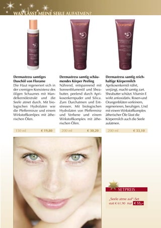 WaS läSSt MEInE SEElE auFatMEn?




Dermastress samtiges           Dermastress samtig schäu-     Dermastress samtig reich-
Duschöl von Florame            mendes Körper Peeling         haltige Körpermilch
Die Haut regeneriert sich in   Nährend, entspannend mit      Aprikosenkernöl nährt,
der cremigen Konsistenz des    Sonnenblumenöl und Shea-      verjüngt, macht samtig zart.
öligen Schaumes mit Man-       butter, peelend durch Apri-   Sheabutter schützt. Vitamin E
delkernölextrakt und die       kosenkernpuder und Silica.    wirkt antioxidativ. Rosen-und
Seele atmet durch. Mit bio-    Zum Durchatmen und Ent-       Orangenblüten verfeinern,
logischen Hydrolaten wie       stressen. Mit biologischen    regenerieren, beruhigen. Und
die Pfefferminze und einem     Hydrolaten von Pfefferminz    mit einem Wirkstoffkomplex
Wirkstoffkomlpex mit äthe-     und Verbene und einem         ätherischer Öle lässt die
rischen Ölen.                  Wirkstoffkomplex mit äthe-    Körpermilch auch die Seele
                               rischen Ölen.                 aufatmen.

 150 ml           € 19,80       200 ml          € 30,20       200 ml            € 33,10




                                                                     S
                                                                     SETPREIS

                                                               „Seele atme auf“-Set
                                                               statt € 61,90 nur € 55,–
 