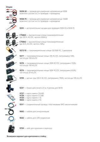 Опции:
9438-50 — провода для измерения напряжения до 600В
(комплект состоит из 2-х проводов + крокодилы)
9438-70 — провода для измерения напряжения до 1000В
(комплект состоит из 2-х проводов + крокодилы)
9243 — дополнительные насадки для проводов 9438-50 и 9438-70
CT6863 — высокоточные клещи токоизмерительные
(до 200 А, АС/DC, частота 500кГц)
CT6862 — высокоточные клещи токоизмерительные
(до 50 А, АС/DC, частота 1МГц)
9272-10 — токоизмерительные клещи 20/200А АС, 2 диапазона
9277 — токоизмерительные клещи 20А АС/DC, (непрерывно 50А),
частота до 100 кГц DC
9278 — токоизмерительные клещи 200А АС/DC, (непрерывно 350А),
частота до 100 кГц DC
9279 — токоизмерительные клещи 500А АС/DC, (непрерывно 650А),
частота до 20 кГц DC
9709 — датчик тока 500 А АС/DC, (непрерывно 700А), частота до 100 кГц DC
9237 — бумага для печати (25 м, 4 рулона, для 9670)
9727 — карта памяти 256 MБ
9728 — карта памяти 512 MБ
9729 — карта памяти 1 ГБ
9830 — карта памяти 2 ГБ
9217 — соединительный провод с пластиковыми BNS наконечниками
9683 — кабель для синхронизации
9642 — кабель для LAN соединения
9794 — кейс для хранения и переноса
Возможен вариант для крепления в стойку.
 