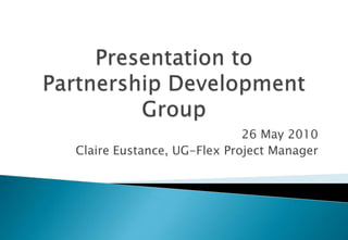 Presentation toPartnership Development Group 26 May 2010 Claire Eustance, UG-Flex Project Manager 