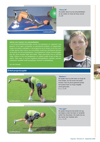 “Pelvis lift”
De speler steunt op de schouderbladen
en de voeten en duwt de heup vooruit.
2 x 25”
Advies voor trainers van niet-profspelers
In de lichaamstabiliteitsoefeningen worden de buikspieren en rugspieren mee
getraind. Ik ben geen voorstander om geïsoleerde buikspier- of rugspieroefe-
ningen bij amateur-voetballers in het programma op te nemen. Ik zou hen voor-
al deze spieren laten trainen via core-stability excercises. Buikspieren behoren
tot de groep van de houdingsspieren. Houdingsspieren hebben verhoudingsge-
wijs een groot aandeel trage spiervezels. Trage spiervezels train je optimaal
‘traag’. Daarom is het niet aangewezen om spelers snelle sit-ups te laten uit-
voeren. Zelfs meer: er kunnen negatieve trainingseffecten optreden wanneer
buikspieren repetitief snelle bewegingen uitvoeren (overbelasting).
Jan Van Winckel
Dug-Out - Nummer 37 - September 2006
Enkel-proprioceptie
“Balsteun”
De speler stunt op één been en buigt de
knie lichtjes. De bal wordt met beide
handen naar de grond gebracht terwijl
het andere been zo hoog mogelijk
wordt gehouden.
5 x L, 5 x R
“The eight”
De speler brengt de bal achter de rug,
vervolgens onder het been en tenslotte
achter het steunbeen. Hij maakt dus op
die manier een dubbele acht.
5 x L, 5 x R
11
(Photonews)
(voetbalconditie.be)
(voetbalconditie.be)
(voetbalconditie.be)
 