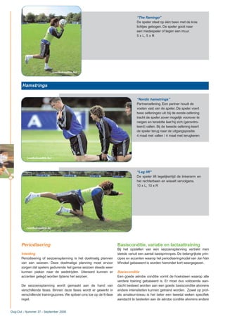 12
Dug-Out - Nummer 37 - September 2006
“The flamingo”
De speler staat op één been met de knie
lichtjes gebogen. De speler gooit naar
een medespeler of tegen een muur.
5 x L, 5 x R
Hamstrings
“Nordic hamstrings”
Partneroefening. Een partner houdt de
voeten vast van de speler. De speler voert
twee oefeningen uit: bij de eerste oefening
tracht de speler zover mogelijk voorover te
neigen en tenslotte laat hij zich (gecontro-
leerd) vallen. Bij de tweede oefening keert
de speler terug naar de uitgangspositie.
4 maal met vallen / 4 maal met terugkeren
Periodisering
Inleiding
Periodisering of seizoensplanning is het doelmatig plannen
van een seizoen. Deze doelmatige planning moet ervoor
zorgen dat spelers gedurende het ganse seizoen steeds weer
kunnen pieken naar de wedstrijden. Uiteraard kunnen er
accenten gelegd worden tijdens het seizoen.
De seizoensplanning wordt gemaakt aan de hand van
verschillende fases. Binnen deze fases wordt er gewerkt in
verschillende trainingszones. We spitsen ons toe op de 6-fase
regel.
Basisconditie, variatie en lactaattraining
Bij het opstellen van een seizoensplanning vertrekt men
steeds vanuit een aantal basisprincipes. De belangrijkste prin-
cipes en accenten waarop het periodiseringmodel van Jan Van
Winckel gebaseerd is worden hieronder kort weergegeven.
Basisconditie
Een goede aërobe conditie vormt de hoeksteen waarop alle
verdere training gebaseerd is. Er moet dus voldoende aan-
dacht besteed worden aan een goede basisconditie alvorens
andere intensiteiten kunnen getraind worden. Zowel op prof-
als amateurniveau is het beter een tweetal weken specifiek
aandacht te besteden aan de aërobe conditie alvorens andere
“Leg lift”
De speler lift tegelijkertijd de linkerarm en
het rechterbeen en wisselt vervolgens.
10 x L, 10 x R
(voetbalconditie.be)
(voetbalconditie.be)
(voetbalconditie.be)
 