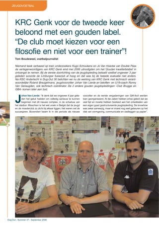 32
Dug-Out - Nummer 37 - September 2006
JEUGDVOETBAL
KRC Genk voor de tweede keer
beloond met een gouden label.
“De club moet kiezen voor een
filosofie en niet voor een trainer”!
Tom Boudeweel, voetbaljournalist
Niemand keek verbaasd op toen onderzoekers Hugo Schoukens en Jo Van Hoecke van Double Pass
de vertegenwoordigers van KRC Genk eind mei 2006 uitnodigden om het ‘Gouden kwaliteitslabel’ in
ontvangst te nemen. Bij de eerste doorlichting van de jeugdopleiding betaald voetbal ongeveer 3 jaar
geleden scoorde de Limburgse fusieclub al hoog en dat was bij de tweede evaluatie niet anders.
Na RSC Anderlecht in Dug-Out 36 belichten we nu de werking van KRC Genk met technisch verant-
woordelijke Roland Breugelmans, jeugdvoorzitter Johan Van Lierde en beloften- en U19-coach Ronny
Van Geneugden, ook technisch coördinator. De 2 andere gouden jeugdopleidingen -Club Brugge en
GBA- komen later aan bod.
J
ohan Van Lierde: “Ik denk dat we ongeveer 4 jaar gele-
den het geluk hadden om volledig opnieuw te kunnen
beginnen met dit nieuwe complex, in de schaduw van
het stadion. Misschien is het wel uniek in België dat de jeugd
en de moederclub zo dicht bij elkaar liggen. Het waren net de
succesjaren. Bovendien kwam ik in die periode als nieuwe
voorzitter en de eerste vergaderingen van QIK-foot werden
toen georganiseerd. Al die zaken hebben ertoe geleid dat we
veel tijd en moeite hebben besteed aan het ontwikkelen van
een eigen goed gestructureerde jeugdopleiding. De knowhow
was zeker aanwezig, maar er moest nog veel gebeuren op het
vlak van vormgeving, communicatie en vastleggen op papier”.
 