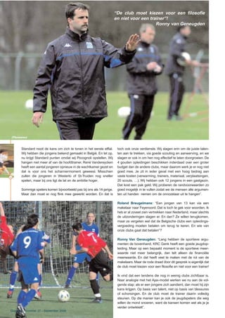36
“De club moet kiezen voor een filosofie
en niet voor een trainer”!
Ronny van Geneugden
(Photonews)
Standard nooit de kans om zich te tonen in het eerste elftal.
Wij hebben die jongens bekend gemaakt in België. En let op,
nu krijgt Standard punten omdat wij Pocognoli opstellen. Wij
hangen niet meer af van de hoofdtrainer. René Vandereycken
heeft een aantal jongeren opnieuw in de wachtkamer gezet en
dat is voor ons het scharniermoment geweest. Misschien
zullen die jongeren in Westerlo of St-Truiden nog sneller
spelen, maar bij ons ligt de lat en de ambitie hoger.
Sommige spelers komen bijvoorbeeld pas bij ons als 14-jarige.
Maar dan moet er nog flink mee gewerkt worden. En dat is
toch ook onze verdienste. Wij slagen erin om de juiste talen-
ten aan te trekken, via goede scouting en aanwerving, en we
slagen er ook in om hen nog effectief te laten doorgroeien. De
4 gouden opleidingen beschikken inderdaad over een groter
budget dan de andere clubs, maar daarom werk je er nog niet
goed mee. Je zit in ieder geval met een hoog bedrag aan
vaste kosten (verwarming, trainers, materiaal, verplaatsingen,
20 scouts, …). Wij hebben ook 12 jongens in een gastgezin.
Dat kost een pak geld. Wij proberen de randvoorwaarden zo
goed mogelijk in te vullen zodat we de mensen alle argumen-
ten uit handen nemen om de onnozelaar uit te hangen”.
Roland Breugelmans: “Een jongen van 13 kan via een
makelaar naar Feyenoord. Dat is toch te gek voor woorden. Ik
heb er al zoveel zien vertrekken naar Nederland, maar slechts
de uitzonderingen slagen er. En dan? Ze willen terugkomen,
maar ze vergeten wel dat de Belgische clubs een opleidings-
vergoeding moeten betalen om terug te keren. En wie van
onze clubs gaat dat betalen”?
Ronny Van Geneugden: “Lang hebben de sportieve argu-
menten de bovenhand, KRC Genk heeft een goede jeugdop-
leiding. Maar op een bepaald moment is de sportieve meer-
waarde niet meer belangrijk, dan telt alleen de financiële
meerwaarde. En dat heeft veel te maken met de rol van de
makelaars. Maar de rode draad door dit gesprek is eigenlijk dat
de club moet kiezen voor een filosofie en niet voor een trainer!
Ik vind dat een tendens die nog in weinig clubs zichtbaar is.
Naar analogie met het Ajax-model werken we nu aan de vol-
gende stap: als er een jongere zich aandient, dan moet hij zijn
kans krijgen. Op basis van talent, niet op basis van blessures
of schorsingen. En de club moet de trainer daarin volledig
steunen. Op die manier kan je ook de jeugdspelers die weg
willen de mond snoeren, want de kansen komen wel als je je
verder ontwikkelt”.
Dug-Out - Nummer 37 - September 2006
 