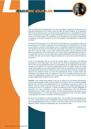 Dug-Out - Nummer 37 - September 2006
LANGS DE ZIJLIJN
Voor de KBVB breken belangrijke tijden aan. Na een grondige en langdurige voorbereiding is het
Nationaal Voetbalcentrum Euro 2000 zo goed als klaar. De ‘Eerste Grasknip’ op 30 september
2006 moet het startschot geven van de vernieuwde jeugdopleiding van de Voetbalbond. Samen
met de voorstelling van het project in Tubeke wordt tevens de visie van de KBVB op de jeugdop-
leiding uit de doeken gedaan. De doelstelling van de Voetbalbond is eenvoudig: de begeleiding
en opleiding van de jeugd verbeteren door de best mogelijke omstandigheden en infrastructuur
te hebben.
Het Nationaal Voetbalcentrum Euro 2000 wordt het uithangbord van het Belgische voetbal. De
sportinfrastructuur in Tubeke is helemaal af, op de afwerking van de kleedkamers na. De hotel-
accommodatie is niet klaar, omdat gekozen werd voor kwalitatief hoogstaande infrastructuur. Er
werd geopteerd voor betere accommodatie dan aanvankelijk werd voorzien en dit brengt met zich
mee dat er meer tijd nodig is om het hotel helemaal af te werken. Op 30 september zal het
Nationaal Voetbalcentrum Euro 2000 echter voor het eerst globaal voorgesteld worden.Velen zul-
len aangenaam verrast zijn van de kwaliteit die ter plaatse aangeboden zal worden. Het centrum
in Tubeke moet dan ook het beste vertegenwoordigen wat in ons land aan sportinfrastructuur
aanwezig is.
Er zal op 30 september meer te zien zijn dan enkele velden en gebouwen. Het Nationaal
Voetbalcentrum Euro 2000 kadert in de nieuwe visie van KBVB op jeugdopleiding. De trainers
zijn de basis van de jeugdopleiding. Daarom is de doelstelling van de Voetbalbond om de trainers
nog beter op te leiden en om nog meer gediplomeerde trainers te hebben. Binnen de vijf jaar
moeten alle jeugdtrainers een trainersdiploma hebben. Ook de Franstalige Gemeenschap heeft
het belang van de trainers erkend. Minister van Sport, Claude Eerdekens, heeft een voorstel inge-
diend om een subsidie te geven aan clubs die gediplomeerde trainers in dienst hebben. De
Voetbalbond staat volledig achter dit voorstel en is blij dat de Franstalige Gemeenschap recht-
streeks de jeugdopleiding subsidieert. Wij kunnen alleen maar hopen dat de andere gemeen-
schappen gelijkaardige initiatieven kunnen nemen.
Dug-Out, in een volledig nieuw kleedje, is één van de peilers in de vernieuwde opleidingsvisie
en vormt een belangrijke schakel tussen de KBVB en de trainers. Het is de bedoeling dat Dug-
Out meer dan ooit het communicatiekanaal wordt om de scholing en opleiding van trainers in te
kaderen. De lezers zullen in Dug-Out kennis kunnen maken met de praktijkvoorbeelden van de
opleidingsvisie die op 30 september in Tubeke wereldkundig worden gemaakt. Dug-Out zal
bovendien ook nauw betrokken worden met de ontwikkelingen rond het Nationaal
Voetbalcentrum Euro 2000, omdat het project in Tubeke het kenniscentrum zal worden voor de
(trainers)opleidingen. Er is immers alles aanwezig om de Belgische trainers in de best mogelijke
omstandigheden op te leiden (cursussen, live-demonstraties, ...).
De datum van 30 september is heel belangrijke datum voor de KBVB. Alle puzzelstukjes zullen
dan mooi in elkaar passen zodat de Voetbalbond met een totaalconcept en een algemene visie
over de jeugdopleiding naar buiten kan komen. Laten wij er samen dan ook voor zorgen dat het
Belgische voetbal, dankzij de jeugdopleiding, een mooie toekomst heeft.
Michel Sablon
 