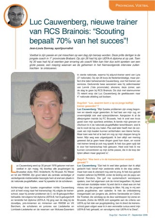 39
Dug-Out - Nummer 37 - September 2006
Luc Cauwenberg, nieuwe trainer
van RCS Brainois: “Scouting
bepaalt 70% van het succes”!
PROVINCIAAL VOETBAL
Jean-Louis Donnay, sportjournalist
Voetbal is zijn passie en zal misschien op een dag zijn beroep worden. Deze prille dertiger is de
jongste coach in 1° provinciale Brabant. Op zijn 26 had hij zijn UEFA-A diploma al op zak. Toen
hij 30 was had hij al veertien jaar ervaring als coach! Men kan hier dus echt spreken van een
grote passie, een roeping waarvan we de geheimen in het hiernavolgende interview zullen
trachten te ontsluieren.
L
uc Cauwenberg werd op 30 januari 1976 geboren met een
voetbal in zijn maag. Hij doorliep alle jeugdrangen bij
Brusselse clubs: RSC Anderlecht, RJ Brussel, RJ Waver
en tot slot RWDM. Zijn groot talent als centrale verdediger of
verdedigende middenvelder bezorgde hem al snel een plaats in
de nationale jeugdelftallen, waar hij speelde tot de scholieren.
Achtervolgd door fysieke ongemakken richtte Cauwenberg
zich al heel vroeg naar het trainerschap. Hij volgde de trainer-
school, waar hij zonder problemen de C- en B-getuigschriften
behaalde.Vervolgens het diploma UEFA-B, het A-getuigschrift
en tenslotte het diploma UEFA-A. Hij ging aan de slag bij de
duiveltjes, pré-miniemen en miniemen van RWDM en VK
Berchem, de scholieren en juniores van Liedekerke en
Lombeek-Liedekerke en de reserven van Woluwe-Zaventem
in vierde nationale, waarna hij adjunct-trainer werd van Lyra
(3° nationale). Op zijn 28 koos de Nederlandstalige, maar per-
fect drie talen beheersende Cauwenberg, voor het trainen van
seniores. Gedurende twee seizoenen was hij oefenmeester
van Lennik (1ste provinciale), alvorens, deze zomer, aan
de slag te gaan bij RCS Brainois. De club met stamnummer
75 rekent erop dat Luc Cauwenberg de geelblauwen naar
4° nationale afdeling zal loodsen.
Dug-Out: “Luc, waarom bent u op zo jonge leeftijd
trainer geworden”?
Luc Cauwenberg: “Mijn fysieke problemen zijn vroeg begon-
nen en steeds erger geworden. Ik had last van mijn rug, en
onvermijdelijk ook veel spierproblemen. Aangezien ik al de
allerjongsten trainde bij FC Brussels, heb ik snel een kruis
gezet over mijn sportieve ambities. Ik kende mijn grenzen en
ofschoon ik in de nationale jeugdelftallen terechtkwam, wist ik
dat ik nooit de top zou halen. Pas veel later heeft men de oor-
zaak van mijn kwalen kunnen achterhalen: een kleine hernia.
Maar toen was het al te laat om nog op mijn stappen terug te
keren. Mijn weg was uitgestippeld. Ik ben altijd van mening
geweest dat je geen twee dingen goed kan doen, en vooral
niet trainen terwijl je ook nog speelt. Ik heb dus geen spijt dat
ik voor het trainerschap heb gekozen. Heel snel heb ik me
kunnen concentreren op mijn echte passie, die in de loop der
tijden alleen maar gegroeid is”.
Dug-Out: “Hoe bent u in de trainersschool verzeild
geraakt”?
Luc Cauwenberg: “Dat heb ik veel later gedaan dan ik altijd
gedacht had. Vanaf mijn zestiende wilde ik die stap zetten,
maar toen was ik uiteraard nog veel te jong. Ik heb dus geduld
moeten oefenen bij RWDM, onder de leiding van de papa van
Daniel Renders. Die gaf me systematisch eerstejaars
spelers, over het algemeen ook de minst begaafden. Hij deed
dat met een duidelijke reden: hij wist dat ik in staat was om het
niveau van die jongeren omhoog te tillen. Hij zag in mij een
goede jeugdtrainer, een opleider. Ik heb de ontbolstering
meegemaakt van jongens als Jérôme Vandevelde en Cédric
De Troetsel, die vandaag op de deur aankloppen bij Lierse en
Brussels. Zodra de KBVB zich spiegelde aan de criteria van
UEFA op het vlak van jeugdopleiding, ben ik direct de trainers-
school gaan volgen waar ik in een versnelde cursus eerst mijn
UEFA-B heb gehaald, en vervolgens mijn UEFA-A te Diest”.
 