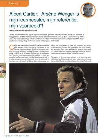 4
Dug-Out - Nummer 37 - September 2006
STANDPUNT
Albert Cartier: “Arsène Wenger is
mijn leermeester, mijn referentie,
mijn voorbeeld”!
Jean-Louis Donnay, sportjournalist
Terwijl de zomermercato zojuist zijn deuren heeft gesloten en het nationale team van Armenië is
teruggekeerd, eist het kampioenschap van de elite alle aandacht weer op. Een kampioenschap 2006-
2007 met een verrassende intrede van Brussels. Want ondanks bescheiden aankopen staat het begin
september met Genk op de tweede plaats na kampioen Anderlecht.
C
artier, aan het hoofd sinds juli 2005, had al voortreffelijk
werk geleverd tijdens zijn eerste campagne in het
Edmond Machtens stadion. Terwijl hij het seizoen daar-
voor zijn club al had gered, eindigde Brussels in het kampioen-
schap 2005-06 op de 10e
plaats. De boss van Ternat beaamt
het: “Als mijn trainer aan iedereen herhaalt dat hij nooit een
voorzitter heeft ontmoet zoals ik en dat hij zich voornamelijk bij
ons kan concentreren op het voetbal, vrees ik niet om af te
kondigen, wat mij betreft, dat Cartier bij ons levenslang kan
blijven. Met hem hebben wij zowel een formateur, een verbin-
dingsman, ‘een PR-man’, een organisator, een echte beheer-
der gevonden. Deze man, altijd aan het luisteren, heeft alles
om ‘mee te vallen’ en te slagen, heeft een zeldzame oprecht-
heid en een uiterste sierlijkheid”, aldus Vermeersch.
Aangezien hij de vele jonge talenten in de club wou laten
opbloeien, heeft Gaone zijn blik laten vallen op een Franse
trainer. Albert Cartier is niet direct bekend in België.Toch heeft
(Photonews)
 