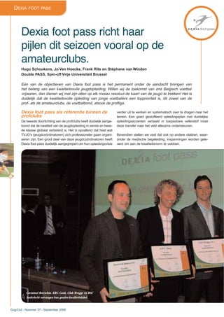 44
Dug-Out - Nummer 37 - September 2006
DEXIA FOOT PASS
Dexia foot pass richt haar
pijlen dit seizoen vooral op de
amateurclubs.
Hugo Schoukens, Jo Van Hoecke, Frank Rits en Stéphane van Winden
Double PASS, Spin-off Vrije Universiteit Brussel
Eén van de objectieven van Dexia foot pass is het permanent onder de aandacht brengen van
het belang van een kwaliteitsvolle jeugdopleiding. Willen wij de toekomst van ons Belgisch voetbal
vrijwaren, dan dienen wij met zijn allen op elk niveau resoluut de kaart van de jeugd te trekken! Het is
duidelijk dat de kwaliteitsvolle opleiding van jonge voetballers een topprioriteit is, dit zowel van de
prof- als de amateurclubs, de voetbalbond, alsook de profliga.
Dexia foot pass als referentie binnen de
profclubs
De tweede doorlichting van de profclubs heeft duidelijk aange-
toond dat de kwaliteit van de jeugdopleiding in eerste en twee-
de klasse globaal verbeterd is. Het is opvallend dat heel wat
TVJO’s (jeugdcoördinatoren) zich professioneler gaan organi-
seren zijn. Een groot deel van deze jeugdcoördinatoren heeft
Dexia foot pass duidelijk aangegrepen om hun opleidingsvisie
verder uit te werken en systematisch over te dragen naar het
terrein. Een goed gestoffeerd opleidingsplan met duidelijke
opleidingsaccenten vertaald in toepasbare oefenstof moet
deze transfer naar het veld alleszins ondersteunen.
Bovendien stellen we vast dat ook op andere vlakken, waar-
onder de medische begeleiding, inspanningen worden gele-
verd om aan de kwaliteitsnorm te voldoen.
Germinal Beerschot, KRC Genk, Club Brugge en RSC
Anderlecht ontvangen hun gouden kwaliteitslabel.
 