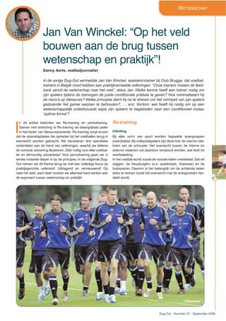 9
Dug-Out - Nummer 37 - September 2006
Jan Van Winckel: “Op het veld
bouwen aan de brug tussen
wetenschap en praktijk”!
WETENSCHAP
Danny Aerts, voetbaljournalist
In de vorige Dug-Out vermeldde Jan Van Winckel, assistent-trainer bij Club Brugge, dat voetbal-
trainers in België nood hebben aan praktijkvertaalde oefeningen. “Onze trainers missen de feed-
back vanuit de wetenschap naar het veld”, aldus Jan. Welke kennis heeft een trainer nodig om
zijn spelers tijdens de trainingen de juiste conditionele prikkels te geven? Hoe minimaliseert hij
de risico’s op blessures? Welke principes dient hij na te streven om het vormpeil van zijn spelers
gedurende het ganse seizoen te behouden?, … enz. Kortom: wat heeft hij nodig om op een
wetenschappelijk onderbouwde wijze zijn spelers te begeleiden naar een conditioneel niveau
‘optima forma’?
I
n dit artikel belichten we Re-training en periodisering.
Samen met stretching is Re-training de belangrijkste peiler
in het kader van blessurepreventie. Re-training zorgt ervoor
dat de spieradaptaties die optreden bij het voetballen terug in
evenwicht worden gebracht. We benaderen drie specifieke
onderdelen aan de hand van oefeningen, waarbij we telkens
de correcte uitvoering illustreren. Zéér nuttig voor elke voetbal-
ler en éénvoudig uitvoerbaar! Voor periodisering gaan we in
eerste instantie dieper in op de principes. In de volgende Dug-
Out nemen we dit thema terug op met een volledige focus op
praktijkgerichte oefenstof. Uitdagend en vernieuwend! Op
naar het veld, want daar moeten we allemaal hard werken aan
de exponent tussen wetenschap en praktijk!
Re-training
Inleiding
Bij elke vorm van sport worden bepaalde spiergroepen
(over)belast. Bij volleybalspelers zijn deze bvb. de interne rota-
toren van de schouder. Het evenwicht tussen de interne en
externe rotatoren zal daardoor verstoord worden, wat leidt tot
overbelasting.
In het voetbal wordt vooral de voorste keten overbelast. Dat wil
zeggen: de heupbuigers (o.a. quadriceps, iliopsoas) en de
buikspieren. Daarom is het belangrijk om de achterste keten
extra te trainen zodat het evenwicht met de antagonisten her-
steld wordt.
(Photonews)
 
