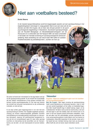 Dug-Out - Nummer 42 - April 2007
Niet aan voetballers besteed?
SPORTPSYCHOLOGIE
Guido Steens
In de meeste topsportdisciplines wordt de toegevoegde waarde van een sportpsycholoog in het
begeleidingsteam niet langer in vraag gesteld. Dat is voor een stuk ook de ver-
dienste van Bert De Cuyper, die al meer dan 20 jaar pioniert in de sport-
psychologische begeleiding in Vlaanderen. Hij doceert sportpsychologie
aan de Faculteit Bewegings- en Revalidatiewetenschappen van de
KULeuven en is verbonden aan het Topsport ABC van deze universiteit
in het kader van mentale screening en sportpsychologische adviesver-
strekking. Naar aanleiding van zijn nieuw boek ‘Met vallen en opstaan.
Probleemsituaties bij prestatiesporters’, zochten we hem op.
De auteur wil eerst een misverstand uit de weg helpen wat zijn
rol als sportpsycholoog betreft: “Ik zie mezelf niet noodzakelijk
als een ‘betere’ mensenkenner of een grotere motivator dan
iemand zonder psychologiestudies. Er zijn heel wat trainers
die zichzelf zien als grote mensenkenner en als schitterende
motivator, en dat ook zijn.
Ik zie daar echter geen tegenargument in om niet met een
sportpsycholoog te werken. Een degelijk opgeleide sportpsy-
choloog wil immers wetenschappelijk gestaafde inzichten
met betrekking tot menselijk gedrag overbrengen en interven-
ties stimuleren, waarvan de werkzaamheid aangetoond is,
ook als het om competitiesport gaat. En daar zitten genoeg
inzichten en interventies bij die verschillen van de ‘mensen-
kennis van de leek’, om een meerwaarde te kunnen beteke-
nen”.
Taboesfeer
Dug-Out: “Staat de voetbalsport open voor de inzichten
van de sportpsychologie”?
Bert De Cuyper: “Mijn eigen ervaring als sportpsycholoog
heeft vooral betrekking op individuele sporters, maar ik heb
ook een aantal topploegen uit het volley- en basketbal bege-
leid. Wat mezelf betreft krijg ik relatief weinig vragen uit de
voetbalwereld. Het lijkt er wel op dat de machocultuur, die toch
wel wat eigen is aan het voetbal, daar niet vreemd aan is. Zo
werk ik met een beperkt aantal individuele voetballers, maar
die wel allen met het uitdrukkelijke verzoek aankwamen dat
onze samenwerking geheim moest blijven voor hun trainer en
medespelers. Natuurlijk respecteer ik dat verzoek, maar wel in
het besef dat een mentale training meer kans op duurzaam
effect heeft als ook de trainer daarin betrokken wordt.
(Photonews)
 