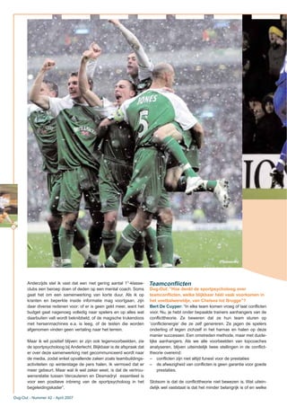 16
Anderzijds stel ik vast dat een niet gering aantal 1°-klasse-
clubs een beroep doen of deden op een mental coach. Soms
gaat het om een samenwerking van korte duur. Als ik op
kranten en beperkte inside informatie mag voortgaan, zijn
daar diverse redenen voor: of er is geen geld meer, want het
budget gaat nagenoeg volledig naar spelers en op alles wat
daarbuiten valt wordt beknibbeld, of de magische trukendoos
met hersenmachines e.a. is leeg, of de testen die worden
afgenomen vinden geen vertaling naar het terrein.
Maar ik wil positief blijven: er zijn ook tegenvoorbeelden, zie
de sportpsycholoog bij Anderlecht. Blijkbaar is de afspraak dat
er over deze samenwerking niet gecommuniceerd wordt naar
de media, zodat enkel opvallende zaken zoals teambuildings-
activiteiten op winterstage de pers halen. Ik vermoed dat er
meer gebeurt. Maar wat ik wel zeker weet, is dat de vertrou-
wensrelatie tussen Vercauteren en Desmadryl essentieel is
voor een positieve inbreng van de sportpsycholoog in het
begeleidingskader”.
Dug-Out: “Hoe denkt de sportpsycholoog over
teamconflicten, welke blijkbaar héél vaak voorkomen in
het voetbalwereldje, van Chelsea tot Brugge”?
Bert De Cuyper: “In elke team komen vroeg of laat conflicten
voor. Nu, je hebt onder bepaalde trainers aanhangers van de
conflicttheorie. Ze beweren dat ze hun team sturen op
‘conflictenergie’ die ze zelf genereren. Ze jagen de spelers
onderling of tegen zichzelf in het harnas en halen op deze
manier successen. Een omstreden methode, maar met duide-
lijke aanhangers. Als we alle voorbeelden van topcoaches
analyseren, blijven uiteindelijk twee stellingen in de conflict-
theorie overeind:
– conflicten zijn niet altijd funest voor de prestaties
– de afwezigheid van conflicten is geen garantie voor goede
prestaties.
Slotsom is dat de conflicttheorie niet bewezen is. Wat uitein-
delijk wel vaststaat is dat het minder belangrijk is of en welke
Dug-Out - Nummer 42 - April 2007
Teamconflicten
(Photonews)
 