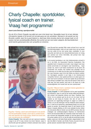 STANDPUNT
Charly Chapelle: sportdokter,
fysical coach en trainer.
Vraag het programma!
Jean-Louis Donnay, sportjournalist
Op zijn 56 is Charly Chapelle nog altijd een even druk bezet man. Nauwelijks kwam hij uit een delicate
chirurgische ingreep of hij hernam de normale gang van zijn activiteiten. Niemand in de wereld van het
Brussels voetbal, waar hij zo goed bekend is, weet waar deze duivelse doet-al zijn energie haalt, en dit
al jaren met een wonderbaarlijke efficiëntie. Een portret van een man buiten categorie. Zijn bescheidenheid
wordt slechts geëvenaard door zijn sympathie en charisma.
Dug-Out: “Charly, u bent niet echt bekend in de wereld
van het profvoetbal, terwijl u toch wel in contact komt
met veel sportlui van hoog niveau. Vertel ons eerst wat
over uw parcours als voetballer”.
Charly Chapelle: “Kan men echt van een ‘parcours’ spreken,
vraag ik me af? Ik was miniem bij Union Namen, waar ik
slechts één jaar ben gebleven omdat ik uiteraard mijn ouders
naar Brussel ben gevolgd. Mijn vader schreef me in aan het
Sint-Michielscollege, maar om een reden die ik tot op heden
niet ken wilde hij me niet verder laten voetballen. Ik nam
natuurlijk wel deel aan de interscholentoernooien en kreeg
een aanbod van Union Sint-Gillis, dat prompt door mijn
vader werd afgewezen.
In de eerste kandidatuur van mijn doktersstudies schreef ik
me in bij ASA, de Association Sportive Auderghem. Die
speelden toen in tweede provinciale, maar stegen snel naar
eerste provinciale en vervolgens naar bevordering… maar
zonder mij, want ik zat haast voortdurend op de bank. De
combinatie van studies met voetbal was werkelijk niet te
combineren en ik zette dus de stap naar het liefhebbersvoet-
bal, naar Heracles, waar ik tot mijn 48ste zou blijven voetbal-
len. Vervolgens speelde ik een tijdje in de interbancaire
competitie. Kortom, mijn spelerscarrière is er zeker geen om
over naar huis te schrijven. Ik was een speler die op technisch
vlak weinig te vertellen had, maar die wel fysisch meer dan in
orde was, die hard werkte, hard was in de duels en in alle
omstandigheden het moreel had van een overwinnaar”.
Dug-Out: “Waarom bent u ‘parttime’ trainer geworden en
hoe is dat in zijn werk gegaan”?
Charly Chapelle: “In 1976 studeerde ik af en werd sportdokter
bij Anderlecht, waar ik snel bij het eerste elftal terechtkwam.
Het contact met bekende trainers als Haan, Goethals, Van
Himst, Ivic en anderen gaf me de zin om me meer met het
voetbal op zich bezig te houden. Van dan af nam ik de
gewoonte om regelmatig trainingen te volgen en notities te
nemen, en om die trainingen met de medische staf te bespre-
ken. U voelt me al aankomen: gaandeweg kreeg ik zin om zelf
trainer te worden. Na twaalf jaar kwam ik dan terecht bij RJ
Waver in tweede afdeling, en dit in een dubbele functie: dokter
van het eerste elftal en trainer van de UEFA juniores. Door de
ontslagen van achtereenvolgens Depireux en Demeurisse
had ik ook het eerste elftal vier maanden onder mijn hoede, op
een moment dat degradatie dreigde. Ik had het geluk dat we
22 punten pakten op 24, en dat we zelfs de eindronde konden
spelen, waar we in de halve finale werden uitgeschakeld. Ik liet
dan het elftal in handen van Emilio Ferrera, bij wie ik het vol-
gende seizoen assistent bleef als fysical coach.
32
Dug-Out - Nummer 42 - April 2007
 