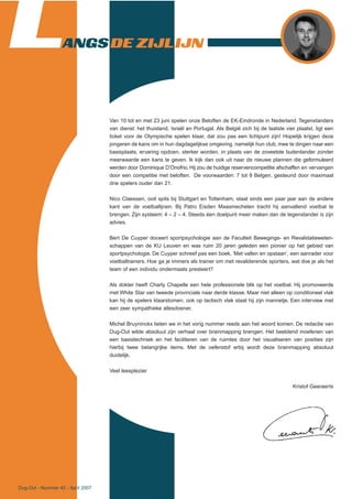 Dug-Out - Nummer 42 - April 2007
LANGS DE ZIJLIJN
Van 10 tot en met 23 juni spelen onze Beloften de EK-Eindronde in Nederland. Tegenstanders
van dienst: het thuisland, Israël en Portugal. Als België zich bij de laatste vier plaatst, ligt een
ticket voor de Olympische spelen klaar, dat zou pas een lichtpunt zijn! Hopelijk krijgen deze
jongeren de kans om in hun dagdagelijkse omgeving, namelijk hun club, mee te dingen naar een
basisplaats, ervaring opdoen, sterker worden, in plaats van de zoveelste buitenlander zonder
meerwaarde een kans te geven. Ik kijk dan ook uit naar de nieuwe plannen die geformuleerd
werden door Dominique D’Onofrio. Hij zou de huidige reservencompetitie afschaffen en vervangen
door een competitie met beloften. De voorwaarden: 7 tot 8 Belgen, gesteund door maximaal
drie spelers ouder dan 21.
Nico Claessen, ooit spits bij Stuttgart en Tottenham, staat sinds een paar jaar aan de andere
kant van de voetballijnen. Bij Patro Eisden Maasmechelen tracht hij aanvallend voetbal te
brengen. Zijn systeem: 4 – 2 – 4. Steeds éen doelpunt meer maken dan de tegenstander is zijn
advies.
Bert De Cuyper doceert sportpsychologie aan de Faculteit Bewegings- en Revalidatieweten-
schappen van de KU Leuven en was ruim 20 jaren geleden een pionier op het gebied van
sportpsychologie. De Cuyper schreef pas een boek, ‘Met vallen en opstaan’, een aanrader voor
voetbaltrainers. Hoe ga je immers als trainer om met revaliderende sporters, wat doe je als het
team of een individu ondermaats presteert?
Als dokter heeft Charly Chapelle een hele professionele blik op het voetbal. Hij promoveerde
met White Star van tweede provinciale naar derde klasse. Maar niet alleen op conditioneel vlak
kan hij de spelers klaarstomen, ook op tactisch vlak staat hij zijn mannetje. Een interview met
een zeer sympathieke allesdoener.
Michel Bruyninckx lieten we in het vorig nummer reeds aan het woord komen. De redactie van
Dug-Out wilde absoluut zijn verhaal over brainmapping brengen. Het beeldend inoefenen van
een basistechniek en het faciliteren van de ruimtes door het visualiseren van posities zijn
hierbij twee belangrijke items. Met de oefenstof erbij wordt deze brainmapping absoluut
duidelijk.
Veel leesplezier
Kristof Geeraerts
 