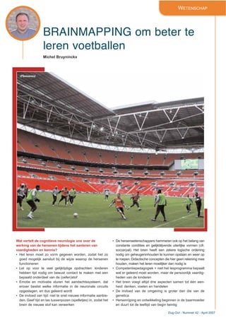 Dug-Out - Nummer 42 - April 2007
BRAINMAPPING om beter te
leren voetballen
WETENSCHAP
Michel Bruyninckx
Wat vertelt de cognitieve neurologie ons over de
werking van de hersenen tijdens het aanleren van
vaardigheden en kennis?
• Het leren moet zo vorm gegeven worden, zodat het zo
goed mogelijk aansluit bij de wijze waarop de hersenen
functioneren
• Let op voor te veel gelijktijdige opdrachten: kinderen
hebben tijd nodig om bewust contact te maken met een
bepaald onderdeel van de (oefen)stof
• Emotie en motivatie sturen het aandachtssysteem, dat
erover beslist welke informatie in de neuronale circuits
opgeslagen, en dus geleerd wordt
• De invloed van tijd: niet te snel nieuwe informatie aanbie-
den. Geef tijd en las tussenpozen (spelletjes) in, zodat het
brein de nieuwe stof kan verwerken
• De hersenwetenschappers hammeren ook op het belang van
constante condities en gelijkblijvende uiterlijke vormen (cfr.
soccerpal). Het brein heeft een zekere logische ordening
nodig om geheugeninhouden te kunnen opslaan en weer op
te roepen. Didactische concepten die hier geen rekening mee
houden, maken het leren moeilijker dan nodig is
• Competentiepedagogiek = niet het lesprogramma bepaalt
wat er geleerd moet worden, maar de persoonlijk vaardig-
heden van de kinderen
• Het brein voegt altijd drie aspecten samen tot één een-
heid: denken, voelen en handelen
• De invloed van de omgeving is groter dan die van de
genetica
• Hersenrijping en ontwikkeling beginnen in de baarmoeder
en duurt tot de leeftijd van begin twintig
(Photonews)
 