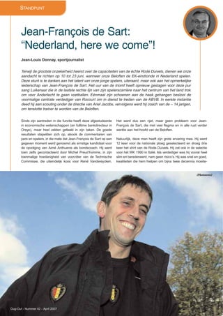 STANDPUNT
Jean-François de Sart:
“Nederland, here we come”!
Jean-Louis Donnay, sportjournalist
Terwijl de grootste onzekerheid heerst over de capaciteiten van de échte Rode Duivels, dienen we onze
aandacht te richten op 10 tot 23 juni, wanneer onze Beloften de EK-eindronde in Nederland spelen.
Deze stunt is te danken aan het talent van onze jonge spelers, uiteraard, maar ook aan het opmerkelijke
leiderschap van Jean-François de Sart. Het uur van de triomf heeft opnieuw geslagen voor deze pur
sang Luikenaar die in de laatste rechte lijn van zijn spelerscarrière naar het centrum van het land trok
om voor Anderlecht te gaan voetballen. Eénmaal zijn schoenen aan de haak gehangen besloot de
voormalige centrale verdediger van Rocourt om in dienst te treden van de KBVB. In eerste instantie
deed hij aan scouting onder de directie van Ariel Jacobs, vervolgens werd hij coach van de – 14 jarigen,
om tenslotte trainer te worden van de Beloften.
Sinds zijn aantreden in die functie heeft deze afgestudeerde
in economische wetenschappen (en fulltime bankdirecteur in
Oreye), maar heel zelden gefaald in zijn taken. De goede
resultaten stapelden zich op, alsook de commentaren van
pers en spelers, in die mate dat Jean-François de Sart op een
gegeven moment werd genoemd als ernstige kandidaat voor
de opvolging van Aimé Anthuenis als bondscoach. Hij werd
toen zelfs gecontacteerd door Michel Preud’homme, in zijn
toenmalige hoedanigheid van voorzitter van de Technische
Commissie, die uiteindelijk koos voor René Vandereycken.
Het werd dus een njet, maar geen probleem voor Jean-
François de Sart, die met veel flegma en in alle rust verder
werkte aan het hoofd van de Beloften.
Natuurlijk, deze man heeft zijn grote ervaring mee. Hij werd
12 keer voor de nationale ploeg geselecteerd en droeg drie
keer het shirt van de Rode Duivels. Hij zat ook in de selectie
voor het WK 1990 in Italië. Als verdediger was hij vooral heel
slim en beredeneerd, nam geen risico’s. Hij was snel en goed,
kwaliteiten die hem hielpen om bijna twee decennia moeite-
Dug-Out - Nummer 42 - April 2007
(Photonews)
 