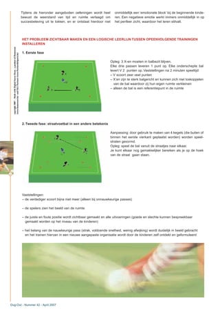 42
Tijdens de hieronder aangeboden oefeningen wordt heel
bewust de weerstand van tijd en ruimte verlaagd om
succesbeleving uit te lokken, en er ontstaat hierdoor niet
onmiddellijk een ‘emotionele block’ bij de beginnende kinde-
ren. Een negatieve emotie werkt immers onmiddellijk in op
het perifeer zicht, waardoor het leren stilvalt.
Dug-Out - Nummer 42 - April 2007
HET PROBLEEM ZICHTBAAR MAKEN EN EEN LOGISCHE LEERLIJN TUSSEN OPEENVOLGENDE TRAININGEN
INSTALLEREN
1. Eerste fase
Opleg: 3 X-en moeten in balbezit blijven.
Elke drie passen leveren 1 punt op. Elke onderschepte bal
levert V 2 punten op. Vaststellingen na 2 minuten speeltijd:
– V scoort zeer veel punten
– X’en zijn te sterk balgericht en kunnen zich niet loskoppelen
van de bal waardoor zij hun eigen ruimte verkleinen
– alleen de bal is een referentiepunt in de ruimte
2. Tweede fase: straatvoetbal in een andere betekenis
Aanpassing: door gebruik te maken van 4 kegels (die buiten of
binnen het eerste vierkant geplaatst worden) worden speel-
straten gevormd.
Opleg: speel de bal vanuit de straatjes naar elkaar.
Je kunt elkaar nog gemakkelijker bereiken als je op de hoek
van de straat gaan staan.
Vaststellingen:
– de verdediger scoort bijna niet meer (alleen bij onnauwkeurige passes)
– de spelers zien het beeld van de ruimte
– de juiste en foute positie wordt zichtbaar gemaakt en alle uitvoeringen (goede en slechte kunnen bespreekbaar
gemaakt worden op het niveau van de kinderen)
– het belang van de nauwkeurige pass (strak, voldoende snelheid, weinig afwijking) wordt duidelijk in beeld gebracht
en het trainen hiervan in een nieuwe aangepaste organisatie wordt door de kinderen zelf ontdekt en geformuleerd
copyright2007–MadewithDigitalSoccerDraw,aproductofHomeware
(www.homeware.be)andF&GPartners(www.PartnersInSports.be)
 
