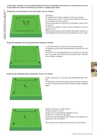 3. Derde fase: aandacht voor de nauwkeurigheid van de pas, het bewegen (excentrisch en concentrisch) om ruim-
te beschikbaar te maken en het belang van hoeken in voetbal (split vision)
Positioneren op het hoekpunt vanuit het midden van een vierkant
Uitvoering:
X1 dribbelt vanuit midden vierkant met bal naar hoekpunt
X1 speelt bal door poort A – X2 loopt naar positie om bal te kun-
nen ontvangen en door te spelen
X3 loopt naar positie om bal van X2 te ontvangen en door te spe-
len naar X4
X4 loopt naar positie om bal te kunnen ontvangen en door te
spelen naar X1
Oefening wordt nog drie maal herhaald. Elke speler vertrekt één-
maal dribbelend met de bal vanuit het middelpunt van de cirkel.
Dynamisch bewegen naar de aanspeelpositie (hoekpunt vierkant)
X1-X2-X3-X4 Nemen nu plaats aan de buitenste kegels.
X1 Dribbelt met de bal naar de positie waar hij via poort A X2 kan
bereiken.
X2-X3-X4 En na de ingangzetting ook X1 bieden zich elke keer
aan in de positie waar zij via de twee poorten de bal in vierkant
kunnen blijven rondspelen.
Dichter bij de wedstrijdsituatie: positioneren in een 1><3 situatie
Eerste uitvoering: X1 moet twee aanspeelmogelijkheden heb-
ben.
X3 Mag alleen de bal onderscheppen aan de poorten. Indien hij
van poort wisselt moet hij eerst het middelste hoedje of kegeltje
raken.
Tweede uitvoering: X1 speelt naar X2.
X3 Stoort tussen X1 en X4.
X4 Moet zich nu aanspeelbaar opstellen voor X2.
X2 Moet X1 en X4 kunnen aanspelen.
X3 Kan weer aan twee poorten gaan storen om de volgende ver-
plaatsing en pas uit te lokken.
Het bewustzijn van collectieve positionering in beeld brengen.
43
Dug-Out - Nummer 42 - April 2007
copyright2007–MadewithDigitalSoccerDraw,aproductofHomeware
(www.homeware.be)andF&GPartners(www.PartnersInSports.be)
 
