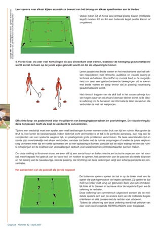 44
Leer spelers naar elkaar kijken en maak ze bewust van het belang om elkaar speelhoeken aan te bieden
Opleg: indien X1 of X3 na pas centraal positie kiezen (middelste
kegel) moeten X2 en X4 aan buitenste kegel positie kiezen of
omgekeerd.
4. Vierde fase: via zeer veel herhalingen de pas binnenkant voet trainen, waardoor de beweging geautomatiseerd
wordt en het lichaam op de juiste wijze gebruikt wordt om tot de uitvoering te komen
Leren passen met beide voeten en het mechanisme van het bek-
ken respecteren: met ritmische, auditieve en visuele cueing je
techniek verbeteren. SoccerPal op muziek bied je de mogelijk-
heid om zeer veel gestandariseerde bewegingen uit te voeren
met beide voeten en zorgt ervoor dat je passing nauwkeurig
geautomatiseerd wordt.
Het ritmisch trappen van de skill ball in het soccerpalnetje tus-
sen kegels waarvan de afstand alsmaar kleiner wordt, is de idea-
le oefening om de hersenen de informatie te laten verwerken die
verbonden is met het leerproces.
Efficiënte loop- en pastechniek door visualiseren van bewegingsopdrachten en pasrichtingen. De visualisering tij-
dens het passen heeft als doel de aandacht te concentreren.
Tijdens een wedstrijd moet een speler zeer veel beslissingen kunnen nemen onder druk van tijd en ruimte. Hoe groter de
druk is, hoe korter de beslissingstijd. Indien techniek echt verinnerlijkt is of tot in de perfectie aanwezig, dan nog kan de
complexiteit van een spelactie wegens tijd- en plaatsgebrek grote problemen veroorzaken. De twee weerstanden tijd en
ruimte zijn onverbrekelijk met elkaar verbonden, vandaar dat beter met de ruimte omspringen of sneller de juiste verplaat-
sing uitvoeren meer tijd en ruimte opleveren om tot een oplossing te komen. Vandaar dat de wijze waarop we met de ruim-
te omspringen en de snelheid van verplaatsingen tactisch veel spelproblemen controleerbaarder kunnen maken.
Om deze stelling te illustreren staan we even stil bij een aantal loop- en baltechnische en tactische aspecten van het voet-
bal, meer bepaald het gebruik van de ‘back foot’ om hoeken te openen, het aanwenden van de pasvoet als eerste loopvoet
en het belang van de nauwkeurige, strakke passing. De inrichting van deze oefeningen vergt een scherpe perceptie en con-
centratie.
Het aanwenden van de pasvoet als eerste loopvoet
De buitenste spelers spelen de bal in op de linker voet van de
speler die zich lopend door de kegels aanbiedt. Zij spelen de bal
met hun linker voet terug en gebruiken deze voet om onmiddel-
lijk links af te draaien en opnieuw door de kegels te lopen en de
oefening te herhalen.
Deze oefening kan symmetrisch uitgevoerd worden als de mid-
delste spelers zich aan de andere kant van de middelste kegels
oriënteren en alle passen met de rechter voet uitvoeren.
Tijdens de uitvoering van deze oefening wordt het principe van
zeer veel opeenvolgende HERHALINGEN weer toegepast.
Dug-Out - Nummer 42 - April 2007
copyright2007–MadewithDigitalSoccerDraw,aproductofHomeware
(www.homeware.be)andF&GPartners(www.PartnersInSports.be)
 