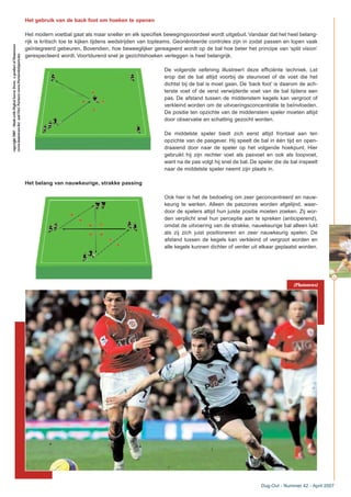 Het gebruik van de back foot om hoeken te openen
Het modern voetbal gaat als maar sneller en elk specifiek bewegingsvoordeel wordt uitgebuit. Vandaar dat het heel belang-
rijk is kritisch toe te kijken tijdens wedstrijden van topteams. Georiënteerde controles zijn in zodat passen en lopen vaak
geïntegreerd gebeuren. Bovendien, hoe beweeglijker gereageerd wordt op de bal hoe beter het principe van ‘split vision’
gerespecteerd wordt. Voortdurend snel je gezichtshoeken verleggen is heel belangrijk.
De volgende oefening illustreert deze efficiënte techniek. Let
erop dat de bal altijd voorbij de steunvoet of de voet die het
dichtst bij de bal is moet gaan. De ‘back foot’ is daarom de ach-
terste voet of de verst verwijderde voet van de bal tijdens een
pas. De afstand tussen de middenstem kegels kan vergroot of
verkleind worden om de uitvoeringsconcentratie te beïnvloeden.
De positie ten opzichte van de middenstem speler moeten altijd
door observatie en schatting gezocht worden.
De middelste speler biedt zich eerst altijd frontaal aan ten
opzichte van de pasgever. Hij speelt de bal in één tijd en open-
draaiend door naar de speler op het volgende hoekpunt. Hier
gebruikt hij zijn rechter voet als pasvoet en ook als loopvoet,
want na de pas volgt hij snel de bal. De speler die de bal inspeelt
naar de middelste speler neemt zijn plaats in.
Het belang van nauwkeurige, strakke passing
Ook hier is het de bedoeling om zeer geconcentreerd en nauw-
keurig te werken. Alleen de paszones worden afgelijnd, waar-
door de spelers altijd hun juiste positie moeten zoeken. Zij wor-
den verplicht snel hun perceptie aan te spreken (anticiperend),
omdat de uitvoering van de strakke, nauwkeurige bal alleen lukt
als zij zich juist positioneren en zeer nauwkeurig spelen. De
afstand tussen de kegels kan verkleind of vergroot worden en
alle kegels kunnen dichter of verder uit elkaar geplaatst worden.
45
Dug-Out - Nummer 42 - April 2007
copyright2007–MadewithDigitalSoccerDraw,aproductofHomeware
(www.homeware.be)andF&GPartners(www.PartnersInSports.be)
(Photonews)
 