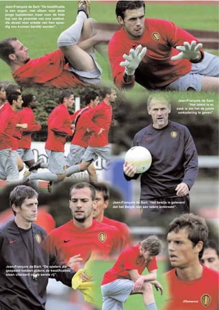 Jean-François de Sart:“Het bewijs is geleverd
dat het België niet aan talent ontbreekt”.
Jean-François de Sart: “De spelers die
gespeeld hebben tijdens de kwalificaties
staan uiteraard op de eerste rij”.
Jean-François de Sart:“De kwalificatie
is een zegen, niet alleen voor deze
jonge toptalenten maar voor de hele
top van de piramide van ons voetbal,
die alvast voor enkele van hen spoe-
dig zou kunnen bereikt worden”.
Jean-François de Sart:
“Het talent is er,
zaak is om het de juiste
omkadering te geven”.
(Photonews)
 