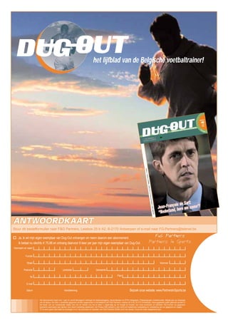 ANTWOORDKAARTANTWOORDKAART
Straat
Functie
Tel Fax
Voornaam en naam
E-mail
Nummer
Datum Handtekening
Het abonnement loopt voor 1 jaar en wordt stilzwijgend verlengd tot wederopzegging. Verzendkosten en BTW inbegrepen. Prijswijzigingen voorbehouden. Betaal pas na ontvangst
van de factuur. De door u verstrekte gegevens worden opgenomen in het bestand van F&G Partners, Leiebos 25 b A2, B-2170 Antwerpen. Deze gegevens zullen gebruikt worden in
het kader van uw contractuele relatie met ons en dienen ons toe te laten u regelmatig op de hoogte te houden van onze producten en diensten. Wij kunnen uw gegevens
eveneens overmaken aan derden voor direct marketing doeleinden. De Privacy-Wet verleent u een recht om kostenloos mededeling en verbetering van uw gegevens te vragen.
Ik wens geen informatie te ontvangen m.b.t. de producten en diensten van F&G Partners BVBA en/of van derden. Kruis het vakje desgewenst aan.
het lijfblad van de Belgische voetbaltrainer!
OUTDUG
Ja, ik wil mijn eigen exemplaar van Dug-Out ontvangen en neem daarom een abonnement.
Ik betaal nu slechts € 75,88 en ontvang daarvoor 8 keer per jaar mijn eigen exemplaar van Dug-Out.
Stuur dit bestelformulier naar F&G Partners, Leiebos 25 b A2, B-2170 Antwerpen of e-mail naar FG-Partners@telenet.be
Bezoek onze website: www.PartnersInSports.be
GemeentePostcode Landcode
 
