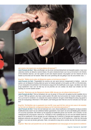 wat vreest u het meest voor uw ploeg tijdens dit toernooi”?
Jean-François de Sart: “Alles zal afhangen van de al dan niet beschikbaarheid van bepaalde spelers, maar onze
collectieve sterkte zal alleszins overeind blijven. De grote onbekende factor voor mij op dit moment is de frisheid,
of het ontbreken daarvan, van mijn spelers na een zeer slopend seizoen. De jongsten van hen riskeren de tol te
betalen op het einde van het seizoen. Maar dat is een opmerking die ook geldig is voor de concurrenten. Dus…”.
Dug-Out: “Welke winst zullen de Belgische spelers uit dit toernooi halen”?
Jean-François de Sart: “Ongetwijfeld de ervaring van een groot toernooi meegemaakt te hebben, zoals de
spelers van de Belgische A-ploeg altijd een groot nut hebben gehaald uit het spelen van WK- en EK-eindrondes,
of voor clubspelers het aantreden in de Champions League bvb. De kwalificatie is een zegen, niet alleen voor deze
jonge toptalenten maar voor de hele top van de piramide van ons voetbal, die alvast voor enkelen van hen
spoedig zou kunnen bereikt worden”.
Dug-Out: “Deelname aan de Olympische Spelen 2008, dat pas zou dé ultieme bekroning zijn”?
Jean-François de Sart: “Dat zou fantastisch zijn voor de groep. In China zal ik de spelers kunnen opstellen die na
1 januari 1985 zijn geboren, plus twee oudere spelers. We zullen dus bij de eerste vier moeten eindigen om deze
kers op de taart te verdienen, en zodoende een exploot realiseren dat geen enkele Belgische ploeg nog gelukt is
sinds de hockeyploeg in Montreal in 1976. Beseft u dat? Dertig jaar later! Wat een enorme motivatie voor mijn spe-
lers”.
Dug-Out: “De Beloften zijn nu geplaatst voor het EK, maar gaat het hier niet om een oase in de woestijn
op het vlak van Belgische vertegenwoordiging op het internationale podium”?
Jean-François de Sart: “Ik ben het niet helemaal met u eens. Deze kwalificatie is het logische vervolg op eerdere
kwalificatierondes waarin we ook uitstekend hebben gepresteerd, maar waarin we soms dat tikkeltje geluk ontbraken
om te kunnen doorstoten. We hebben op het nippertje de kwalificatie gemist voor het WK –20 in Canada, na een
veelbelovend EK vorig seizoen, waarna de –19-jarigen er niet in geslaagd zijn om zich voor een tweede opeenvol-
gend EK te kwalificeren. Dit ten gevolge van een nederlaag die in extremis in Georgië werd opgelopen, waar een
gelijkspel voldoende was geweest. De –17-jarigen zullen begin mei aan het EK deelnemen, omdat dat, éénvoudig
gesteld, in ons land zal worden gehouden. Neen, de toekomst is lang niet zo somber als men het soms voorspie-
gelt”.
Dug-Out:“Meer dan ooit spreekt men van de noodzakelijkheid voor onze jeugd, om hun sporen te verdienen
Dug-Out - Nummer 42 - April 2007
(Photonews)
 