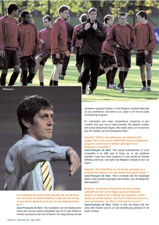in competities die performanter zijn dan die van de reser-
ven van eerste en tweede afdeling. Is dat ook uw mening
en zou dit een ideale formule zijn om vooruitgang te boe-
ken”?
Jean-François de Sart: “De resultaten van de laatste jaren
tonen aan dat wij uiterst competitief zijn tot 21 jaar. Waarom
moeten we daarna dan de rol lossen? De dag waarop we dàt
probleem opgelost hebben, is het Belgisch voetbal helemaal
uit zijn problemen. Het talent is er, zaak is om het de juiste
omkadering te geven.
En inderdaad, een meer competitieve omgeving is een
conditio sine qua non in deze kwestie. De spelers moeten
een harde leerschool krijgen, elke week weer, om te wennen
aan de realiteit van het kampioenschap”.
Dug-Out: “Deelt u het optimisme van diegenen die
zeggen dat in het seizoen 2006-2007 heel wat Belgische
jongeren ruime kansen hebben gekregen in de
Belgische competitie”?
Jean-François de Sart: “Het aantal buitenlanders in onze
competitie is en blijft veel te hoog. Ja, er zijn positieve
signalen, maar hoe meer jongeren in onze eerste en tweede
afdeling actief zijn, hoe beter het Belgisch voetbal er voor zal
staan”.
Dug-Out: “De afschaffing van de fiscale voordelen t.a.v.
buitenlandse spelers is in dat opzicht heel goed nieuws”?
Jean-François de Sart: “Het is duidelijk dat die maatregel
alleen maar positieve gevolgen kan hebben voor de Belgische
talentspelers”.
Dug-Out: “In het plan Preud’homme werd gewag
gemaakt van een op te leggen quotum Belgische
spelers, of spelers die in België zijn opgeleid, in elke
ploeg van eerste klasse. Ook Aimé Anthuenis was en is
daar voorstander van. Bent u het met hen eens”?
Jean-François de Sart: “Zeker, ik ben het totaal met hen
eens. We moeten vooruit, en dat voorstel ging absoluut in de
juiste richting”.
Dug-Out - Nummer 42 - April 2007
(Photonews)
(Photonews)
 
