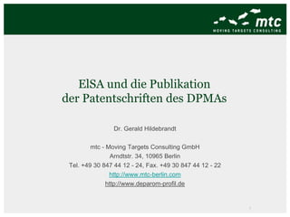 ElSA und die Publikation
der Patentschriften des DPMAs

                Dr. Gerald Hildebrandt

         mtc - Moving Targets Consulting GmbH
                 Arndtstr. 34, 10965 Berlin
 Tel. +49 30 847 44 12 - 24, Fax. +49 30 847 44 12 - 22
                http://www.mtc-berlin.com
               http://www.deparom-profil.de


                                                          1
 