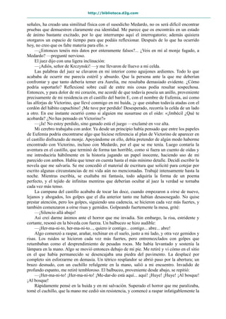 http://biblioteca.d2g.com
señales, ha creado una similitud física con el susodicho Medardo, no os será difícil encontrar
pruebas que demuestren claramente esa identidad. Me parece que os encontráis en un estado
de ánimo bastante excitado, por lo que interrumpo aquí el interrogatorio; además quisiera
otorgaros un espacio de tiempo para que podáis reflexionar. Después de lo que ha ocurrido
hoy, no creo que os falte materia para ello. »
—¿Entonces tenéis mis datos por enteramente falsos?... ¿Veis en mí al monje fugado, a
Medardo? —pregunté nervioso.
El juez dijo con una ligera inclinación:
—¡Adiós, señor de Krczynski! —y me llevaron de lluevo a mi celda.
Las palabras del juez se clavaron en mi interior como aguijones ardientes. Todo lo que
acababa de ocurrir me parecía estéril y absurdo. Que la persona ante la que me deberían
confrontar y que tanto debería temer era Aurelia, me resultaba demasiado evidente. ¿Cómo
podría soportarlo? Reflexioné sobre cuál de entre mis cosas podía resultar sospechosa.
Entonces, y para dolor de mi corazón, me acordé de que todavía poseía un anillo, proveniente
precisamente de mi residencia en el castillo del barón E, con el nombre de Eufemia, así como
las alforjas de Victorino, que llevé conmigo en mi huida, ¡y que estaban todavía atadas con el
cordón del hábito capuchino! ¡Me tuve por perdido! Desesperado, recorría la celda de un lado
a otro. En ese instante ocurrió como si alguien me susurrase en el oído: «¡Imbécil ¿Qué te
acobarda? ¿No has pensado en Victorino?»
—¡Ja! No estoy perdido, sino ganado está el juego —exclamé en voz alta.
Mi cerebro trabajaba con ardor. Ya desde un principio había pensado que entre los papeles
de Eufemia podría encontrarse algo que hiciese referencia al plan de Victorino de aparecer en
el castillo disfrazado de monje. Apoyándome en ello, debía pretender de algún modo haberme
encontrado con Victorino, incluso con Medardo, por el que se me tenía. Luego contaría la
aventura en el castillo, que terminó de forma tan horrible, como si fuera un cuento de oídas y
me introduciría hábilmente en la historia jugando un papel inocente, haciendo uso de mi
parecido con ambos. Había que tener en cuenta hasta el más mínimo detalle. Decidí escribir la
novela que me salvaría. Se me concedió el material de escritura que solicité para cotejar por
escrito algunas circunstancias de mi vida aún no mencionadas. Trabajé intensamente hasta la
noche. Mientras escribía, se exaltaba mi fantasía, todo adquiría la forma de un poema
perfecto, y el tejido de infinitas mentiras que deberían ocultar al juez la verdad se tornaba
cada vez más tenso.
La campana del castillo acababa de tocar las doce, cuando empezaron a oírse de nuevo,
lejanos y ahogados, los golpes que el día anterior tanto me habían desasosegado. No quise
prestar atención, pero los golpes, siguiendo una cadencia, se hicieron cada vez más fuertes, y
también comenzaron a oírse risas y gemidos. Golpeando fuertemente la mesa, grité:
—¡Silencio allá abajo!
Así creí darme ánimos ante el horror que me invadía. Sin embargo, la risa, estridente y
cortante, resonó en la bóveda con fuerza. Un balbuceo se hizo audible:
—¡Her-ma-ni-to, her-ma-ni-to..., quiero ir contigo... contigo... abre... abre!
Algo comenzó a raspar, arañar, rechinar en el suelo, justo a mi lado, y otra vez gemidos y
risas. Los ruidos se hicieron cada vez más fuertes, pero entremezclados con golpes que
retumbaban como el desprendimiento de pesadas rocas. Me había levantado y sostenía la
lámpara en la mano. Algo se movió entonces debajo de mi pie. Me retiré y vi cómo en el sitio
en el que había permanecido se desencajaba una piedra del pavimento. La desplacé por
completo sin esforzarme en demasía. Un tétrico resplandor se abrió paso por la abertura; un
brazo desnudo, con un cuchillo refulgente en la mano, salió a mi encuentro. Invadido de
profundo espanto, me retiré tembloroso. El balbuceo, proveniente desde abajo, se repitió:
—¡Her-ma-ni-to! ¡Her-ma-ni-to! ¡Me-dar-do está aquí... aquí! ¡Huye! ¡Huye! ¡Al bosque!
¡Al bosque!
Rápidamente pensé en la huida y en mi salvación. Superado el horror que me paralizaba,
tomé el cuchillo, que la mano me cedió sin resistencia, y comencé a raspar infatigablemente la
 