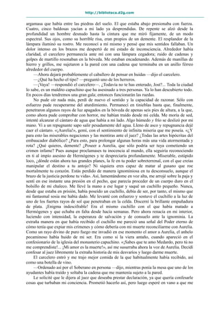 http://biblioteca.d2g.com
argamasa que había entre las piedras del suelo. El que estaba abajo presionaba con fuerza.
Cuatro, cinco baldosas yacían a mi lado ya desprendidas. De repente se alzó desde la
profundidad un hombre desnudo hasta la cintura que me miró fijamente, de un modo
espectral. Sus ojos, como su horrible risa, eran propios de un demente. El resplandor de la
lámpara iluminó su rostro. Me reconocí a mí mismo y pensé que mis sentidos fallaban. Un
dolor intenso en los brazos me despertó de mi estado de inconsciencia. Alrededor había
claridad, el carcelero permanecía ante mí con una lámpara cegadora; ruido de cadenas y
golpes de martillo resonaban en la bóveda. Me estaban encadenando. Además de manillas de
hierro y grillos, me sujetaron a la pared con una cadena que terminaba en un anillo férreo
alrededor del cuerpo.
—Ahora dejará probablemente el caballero de pensar en huidas —dijo el carcelero.
—¿Qué ha hecho el tipo? —preguntó uno de los herreros.
—¡Vaya! —respondió el carcelero—. ¿Todavía no te has enterado, Jost?... Toda la ciudad
lo sabe, es un maldito capuchino que ha asesinado a tres personas. Ya lo han descubierto todo.
En pocos días tendremos una gran gala; entonces funcionarán las ruedas.
No pude oír nada más, perdí de nuevo el sentido y la capacidad de razonar. Sólo con
esfuerzo pude recuperarme del aturdimiento. Permanecí en tinieblas hasta que, finalmente,
penetraron algunos rayos de luz apagados en la bóveda de apenas seis pies de altura, a la que,
como ahora pude comprobar con horror, me habían traído desde mi celda. Me moría de sed,
intenté alcanzar el cántaro de agua que había a mi lado. Algo húmedo y frío se deslizó por mi
mano. Vi a un repugnante sapo salir pesadamente del agua. Lleno de asco y repugnancia dejé
caer el cántaro. «¡Aurelia!», gemí, con el sentimiento de infinita miseria que me poseía. «¿Y
para esto las miserables negaciones y las mentiras ante el juez? ¿Todas las artes hipócritas del
embaucador diabólico? ¿Para esto, para prolongar algunas horas más una vida atormentada y
rota? ¿Qué quieres, demente? ¿Poseer a Aurelia, que sólo podría ser tuya cometiendo un
crimen infame? Pues aunque proclamases tu inocencia al mundo, ella seguiría reconociendo
en ti al impío asesino de Hermógenes y te despreciaría profundamente. Miserable, estúpido
loco, ¿dónde están ahora tus grandes planes, la fe en tu poder sobreterrenal, con el que creías
manipular el destino a tu antojo? Ni siquiera eres capaz de matar al gusano que roe
mortalmente tu corazón. Estás perdido de manera ignominiosa en tu desconsuelo, aunque el
brazo de la justicia perdone tu vida». Así, lamentándome en voz alta, me arrojé sobre la paja y
sentí en ese instante una presión en el pecho, que parecía proceder de un cuerpo duro en el
bolsillo de mi chaleco. Me llevé la mano a ese lugar y saqué un cuchillo pequeño. Nunca,
desde que estaba en prisión, había poseído un cuchillo, debía de ser, por tanto, el mismo que
mi fantasmal sosia me había dado. Me levanté con esfuerzo y sostuve el cuchillo a la luz de
uno de los fuertes rayos de sol que penetraban en la celda. Discerní la brillante empuñadura
de plata. ¡Enigma indescifrable! Era el mismo cuchillo con el que había matado a
Hermógenes y que echaba en falta desde hacía semanas. Pero ahora renacía en mi interior,
luciendo con intensidad, la esperanza de salvación y de consuelo ante la ignominia. La
extraña manera en que había recibido el cuchillo me pareció una señal del Poder eterno de
cómo tenía que expiar mis crímenes y cómo debería con mi muerte reconciliarme con Aurelia.
Como un rayo divino de puro fuego me invadió en ese momento el amor a Aurelia, el anhelo
pecaminoso había huido de mi ser. Era como si la viera antaño, cuando apareció en el
confesionario de la iglesia del monasterio capuchino. «¡Sabes que te amo Medardo, pero tú no
me comprendiste!... ¡Mi amor es la muerte!», así me susurraba ahora la voz de Aurelia. Decidí
confesar al juez libremente la extraña historia de mis desvaríos y luego darme muerte.
El carcelero entró y me trajo mejor comida de la que habitualmente había recibido, así
como una botella de vino.
—Ordenado así por el Soberano en persona —dijo, mientras ponía la mesa que uno de los
ayudantes había traído y soltaba la cadena que me mantenía sujeto a la pared.
Le solicité que le dijera al juez que deseaba prestar declaración, ya que quería confesarle
cosas que turbaban mi conciencia. Prometió hacerlo así, pero luego esperé en vano a que me
 