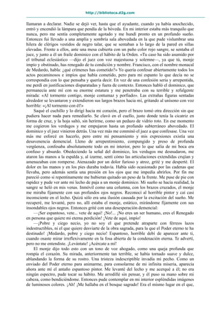 http://biblioteca.d2g.com
llamaran a declarar. Nadie se dejó ver, hasta que el ayudante, cuando ya había anochecido,
entró y encendió la lámpara que pendía de la bóveda. En mi interior estaba más tranquilo que
nunca, pero me sentía completamente agotado y me hundí pronto en un profundo sueño.
Entonces fui llevado a una amplia y sombría sala abovedada en la que pude vislumbrar una
hilera de clérigos vestidos de negro talar, que se sentaban a lo largo de la pared en sillas
elevadas. Frente a ellos, ante una mesa cubierta con un paño color rojo sangre, se sentaba el
juez, y junto a él un fraile dominico con el hábito de la Orden. «Tu caso ha sido asumido por
el tribunal eclesiástico —dijo el juez con voz majestuosa y solemne—, ya que tú, monje
impío y obstinado, has renegado de tu condición y nombre. Francisco, con el nombre monacal
de Medardo, habla: ¿qué crímenes has cometido?» Yo quería confesar abiertamente todos los
actos pecaminosos e impíos que había cometido, pero para mi espanto lo que decía no se
correspondía con lo que pensaba y quería decir. En vez de una confesión seria y arrepentida,
me perdí en justificaciones disparatadas y fuera de contexto. Entonces habló el dominico, que
permanecía ante mí con su enorme estatura y me penetraba con su terrible y refulgente
mirada: «Al tormento contigo, monje contumaz y porfiado». Las extrañas figuras sentadas
alrededor se levantaron y extendieron sus largos brazos hacia mí, gritando al unísono con voz
horrible: «¡Al tormento con él!»
Saqué el cuchillo y lo dirigí hacia mi corazón, pero el brazo tomó otra dirección sin que
pudiera hacer nada para remediarlo. Se clavó en el cuello, justo donde tenía la cicatriz en
forma de cruz, y la hoja saltó, sin herirme, como un pedazo de vidrio roto. En ese momento
me cogieron los verdugos y me empujaron hasta un profundo subterráneo abovedado. El
dominico y el juez vinieron detrás. Una vez más me conminó el juez a que confesase. Una vez
más me esforcé en hacerlo, pero entre mi pensamiento y mis expresiones existía una
desavenencia demencial. Lleno de arrepentimiento, compungido y preso de profunda
vergüenza, confesaba absolutamente todo en mi interior, pero lo que salía de mi boca era
confuso y absurdo. Obedeciendo la señal del dominico, los verdugos me desnudaron, me
ataron las manos a la espalda y, al izarme, sentí cómo las articulaciones extendidas crujían y
amenazaban con romperse. Atenazado por un dolor furioso y atroz, grité y me desperté. El
dolor en las manos y en los pies duraba todavía. Había sido ocasionado por las cadenas que
llevaba, pero además sentía una presión en los ojos que me impedía abrirlos. Por fin me
pareció como si repentinamente me hubieran quitado un peso de la frente. Me puse de pie con
rapidez y pude ver ante mi lecho de paja a un monje dominico. Mi sueño se hacía realidad, la
sangre se heló en mis venas. Inmóvil como una columna, con los brazos cruzados, el monje
me miraba fijamente con sus profundos ojos negros. Reconocí al horrible pintor y caí casi
inconsciente en el lecho. Quizá sólo era una ilusión causada por la excitación del sueño. Me
recuperé, me levanté, pero no, allí estaba el monje, estático, mirándome fijamente con sus
insondables ojos negros. Entonces grité con una desesperación demencial:
—¡Ser espantoso, vete... vete de aquí! ¡No!... ¡No eres un ser humano, eres el Renegado
en persona que quiere mi eterna perdición! ¡Vete de aquí, impío!
—¡Pobre y ciego necio, yo no soy el que pretende atraparte con férreos lazos
indestructibles, ni el que quiere desviarte de la obra sagrada, para la que el Poder eterno te ha
destinado! ¡Medardo, pobre y ciego necio! Espantoso, horrible debí de aparecer ante ti,
cuando osaste mirar irreflexivamente en la fosa abierta de la condenación eterna. Te advertí,
pero no me entendiste. ¡Levántate! ¡Acércate a mí!
El monje dijo todo esto con un tono de voz ahogado, como una queja profunda que
rompía el corazón. Su mirada, anteriormente tan terrible, se había tornado suave y dulce,
ablandando la forma de su rostro. Una tristeza indescriptible invadía mi pecho. Como un
enviado del Poder eterno para animarme, para consolarme de mi infinita miseria, aparecía
ahora ante mí el antaño espantoso pintor. Me levanté del lecho y me acerqué a él; no era
ningún espectro, pude tocar su hábito. Me arrodillé sin pensar, y él puso su mano sobre mi
cabeza, como bendiciéndome. Entonces pude contemplar en mi interior espléndidas imágenes
de luminosos colores. ¡Ah! ¡Me hallaba en el bosque sagrado! Era el mismo lugar en el que,
 