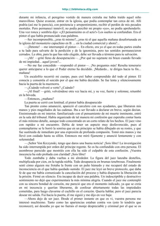 http://biblioteca.d2g.com
durante mi infancia, el peregrino vestido de manera extraña me había traído aquel niño
maravilloso. Quise avanzar, entrar en la iglesia, que podía contemplar tan cerca de mí. Allí
podría (así me lo parecía), con penitencia y arrepentimiento, recibir el perdón de mis pecados
mortales. Pero permanecí inmóvil; no podía percibir mi propio «yo», no podía aprehenderlo.
Una voz ronca y sombría dijo: «¡El pensamiento es el acto!» Los sueños se confundían. Era el
pintor el que había pronunciado esas palabras.
—Ser incomprensible, ¿eras tú mismo?, ¿eras tú el que aquella mañana desafortunada en
la iglesia del monasterio capuchino en B. ... en la ciudad comercial y ahora?...
—¡Detente! —me interrumpió el pintor—. En efecto, era yo el que en todas partes estaba
a tu lado para salvarte de la perdición y de la ignominia, pero tus sentidos permanecieron
cerrados. La obra, para la que has sido elegido, debe ser llevada a término para tu salvación.
—¡Ah! —grité lleno de desesperación—. ¿Por qué no sujetaste mi brazo cuando llevado
de mi impiedad... aquel joven?...
—No me fue concedido —respondió el pintor—. ¡No preguntes más! Resulta temerario
querer anticiparse a lo que el Poder eterno ha decidido. ¡Medardo... te diriges hacia tu fin...
mañana!
Un escalofrío recorrió mi cuerpo, pues creí haber comprendido del todo al pintor. El
conocía y consentía el suicido por el que me había decidido. Se fue lenta y silenciosamente
hacia la puerta de la mazmorra.
—¿Cuándo volveré a verte? ¿Cuándo?
—¡Al final! —gritó, volviéndose otra vez hacia mí, y su voz, fuerte y solemne, retumbó
en la bóveda.
—Entonces, ¿mañana?
La puerta se cerró con lentitud; el pintor había desaparecido
Tan pronto como amaneció, apareció el carcelero con sus ayudantes, que liberaron mis
manos y pies magullados de las cadenas. Iba a ser llevado a declarar en breve, según decían.
Ensimismado en mi interior, familiarizado con el pensamiento de mi muerte inminente, entré
en la sala del tribunal. Había organizado de tal manera mi confesión que esperaba contar hasta
el más mínimo detalle, aunque todo concentrado en un corto relato de los hechos. El juez vino
con rapidez a mi encuentro. Debía de tener un aspecto muy desfavorecido, pues al
contemplarme se le borró la sonrisa que en un principio se había dibujado en su rostro, y que
fue sustituida de inmediato por una expresión de profunda compasión. Tomó mis manos y me
llevó con cuidado hasta su sillón. Entonces me miró fijamente y anunció lentamente y con
solemnidad:
—¡Señor Von Krczynski, tengo que daros una buena noticia! ¡Sois libre! La investigación
ha sido interrumpida por orden del príncipe regente. Se os ha confundido con otra persona. El
asombroso parecido que mostráis con ella ha sido el culpable de esta confusión. ¡Vuestra
inocencia ha sido probada con claridad! ¡Sois libre!
Todo zumbaba y daba vueltas a mi alrededor. La figura del juez lanzaba destellos,
multiplicada por cien, en la tupida niebla. Todo desaparecía en brumas tenebrosas. Finalmente
sentí cómo alguien me frotaba la frente con un paño húmedo y me recuperé del estado de
inconsciencia en el que había quedado sumido. El juez me leyó un breve protocolo, que daba
fe de que me había comunicado la cancelación del proceso y había dispuesto la liberación de
la prisión. Firmé en silencio. Era incapaz de decir una palabra. Un indescriptible y destructivo
sentimiento no dejó que experimentara la más mínima alegría. Cuando el juez me contempló
con su sincera bondad de corazón, me pareció que era el momento indicado, ya que se creía
en mi inocencia y querían liberarme, de confesar abiertamente todas las impiedades
cometidas, para luego clavarme el cuchillo en el corazón. Quería hablar, pero el juez parecía
desear mi salida. Fui hacia la puerta, él me siguió y me dijo en voz baja:
—Ahora dejo de ser juez. Desde el primer instante en que os vi, vuestra persona me
interesó muchísimo. Tanto como las apariencias estaban contra vos (esto lo tendréis que
reconocer), así deseaba yo que no fuerais el monje despreciable y criminal por el que se os
 