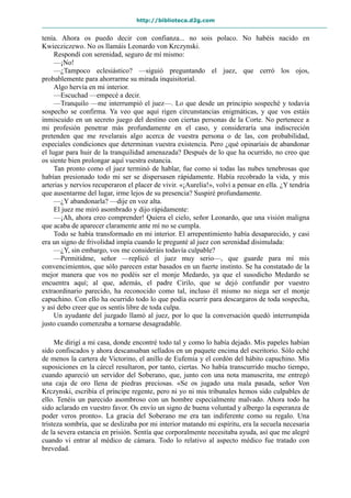 http://biblioteca.d2g.com
tenía. Ahora os puedo decir con confianza... no sois polaco. No habéis nacido en
Kwiecziczewo. No os llamáis Leonardo von Krczynski.
Respondí con serenidad, seguro de mí mismo:
—¡No!
—¿Tampoco eclesiástico? —siguió preguntando el juez, que cerró los ojos,
probablemente para ahorrarme su mirada inquisitorial.
Algo hervía en mi interior.
—Escuchad —empecé a decir.
—Tranquilo —me interrumpió el juez—. Lo que desde un principio sospeché y todavía
sospecho se confirma. Ya veo que aquí rigen circunstancias enigmáticas, y que vos estáis
inmiscuido en un secreto juego del destino con ciertas personas de la Corte. No pertenece a
mi profesión penetrar más profundamente en el caso, y consideraría una indiscreción
pretenden que me revelarais algo acerca de vuestra persona o de las, con probabilidad,
especiales condiciones que determinan vuestra existencia. Pero ¿qué opinaríais de abandonar
el lugar para huir de la tranquilidad amenazada? Después de lo que ha ocurrido, no creo que
os siente bien prolongar aquí vuestra estancia.
Tan pronto como el juez terminó de hablar, fue como si todas las nubes tenebrosas que
habían presionado todo mi ser se dispersasen rápidamente. Había recobrado la vida, y mis
arterias y nervios recuperaron el placer de vivir. «¡Aurelia!», volví a pensar en ella. ¿Y tendría
que ausentarme del lugar, irme lejos de su presencia? Suspiré profundamente.
—¿Y abandonarla? —dije en voz alta.
El juez me miró asombrado y dijo rápidamente:
—¡Ah, ahora creo comprender! Quiera el cielo, señor Leonardo, que una visión maligna
que acaba de aparecer claramente ante mí no se cumpla.
Todo se había transformado en mi interior. El arrepentimiento había desaparecido, y casi
era un signo de frivolidad impía cuando le pregunté al juez con serenidad disimulada:
—¿Y, sin embargo, vos me consideráis todavía culpable?
—Permitidme, señor —replicó el juez muy serio—, que guarde para mí mis
convencimientos, que sólo parecen estar basados en un fuerte instinto. Se ha constatado de la
mejor manera que vos no podéis ser el monje Medardo, ya que el susodicho Medardo se
encuentra aquí; al que, además, el padre Cirilo, que se dejó confundir por vuestro
extraordinario parecido, ha reconocido como tal, incluso él mismo no niega ser el monje
capuchino. Con ello ha ocurrido todo lo que podía ocurrir para descargaros de toda sospecha,
y así debo creer que os sentís libre de toda culpa.
Un ayudante del juzgado llamó al juez, por lo que la conversación quedó interrumpida
justo cuando comenzaba a tornarse desagradable.
Me dirigí a mi casa, donde encontré todo tal y como lo había dejado. Mis papeles habían
sido confiscados y ahora descansaban sellados en un paquete encima del escritorio. Sólo eché
de menos la cartera de Victorino, el anillo de Eufemia y el cordón del hábito capuchino. Mis
suposiciones en la cárcel resultaron, por tanto, ciertas. No había transcurrido mucho tiempo,
cuando apareció un servidor del Soberano, que, junto con una nota manuscrita, me entregó
una caja de oro llena de piedras preciosas. «Se os jugado una mala pasada, señor Von
Krczynski, escribía el príncipe regente, pero ni yo ni mis tribunales hemos sido culpables de
ello. Tenéis un parecido asombroso con un hombre especialmente malvado. Ahora todo ha
sido aclarado en vuestro favor. Os envío un signo de buena voluntad y albergo la esperanza de
poder veros pronto». La gracia del Soberano me era tan indiferente como su regalo. Una
tristeza sombría, que se deslizaba por mi interior matando mi espíritu, era la secuela necesaria
de la severa estancia en prisión. Sentía que corporalmente necesitaba ayuda, así que me alegré
cuando vi entrar al médico de cámara. Todo lo relativo al aspecto médico fue tratado con
brevedad.
 