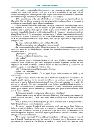 http://biblioteca.d2g.com
—¿No creéis —comenzó el médico entonces— que constituye un auténtico capricho del
destino, que justo en el instante en el que se tenía la convicción de que vos erais el
despreciable monje que había originado tantas desgracias en el castillo del barón E, apareciera
realmente el monje, liberando así a vuestra persona de toda sospecha?
—Debo asegurar que no he sido informado de los pormenores que han incidido en mi
liberación. Sólo me dijo en general el juez que el capuchino Medardo, al que se perseguía y
con el que se me confundió, había sido encontrado aquí.
—No encontrado, sino traído, atado en un carruaje y casualmente al mismo tiempo en que
vos llegasteis a la ciudad. Ahora me acuerdo de que, cuando os quería contar aquellos
extraños sucesos que tuvieron lugar en nuestra Corte, fui interrumpido precisamente en el
momento en que había llegado al hostil Medardo, el hijo de Francesco, y a su crimen impío en
el castillo del barón F. Por consiguiente, tomo de nuevo el hilo de los acontecimientos donde
quedó roto. La hermana de nuestra Soberana, como sabéis abadesa en el convento cisterciense
en B., recibió amigablemente a una mujer pobre y a su hijo, que regresaban de un peregrinaje
al Sagrado Tilo.
—La mujer era la viuda de Francesco, y el hijo, Medardo.
—Muy bien, pero ¿cómo habéis llegado a esta conclusión?
—De una manera extraña me han sido dadas a conocer las enigmáticas circunstancias del
capuchino Medardo. He sido informado con exactitud hasta el momento en el que huyó del
castillo del barón F.
—¿Pero cómo?... ¿Por quién?
—Un sueño vívido me lo ha mostrado todo.
—¿Os burláis?
—De ninguna manera. Realmente ha ocurrido así, como si hubiera escuchado en sueños
la historia de un desgraciado que, como un juguete en manos de poderes oscuros, ha sido
impulsado de crimen en crimen. Desde el bosque me trajo el postillón y se equivocó de
camino. Llegué a la casa del guarda forestal, y allí...
—¡Ja! Ya comprendo todo, allí encontrasteis al monje.
—Así es, pero estaba loco.
—No parece seguir estándolo. ¿Ya en aquel tiempo tenía momentos de lucidez y os
confió todo?...
—No precisamente. Por la noche entró en mi habitación sin haber sido informado de mi
llegada. Quedó espantado por mi parecido asombroso. Me tomó por un doble, que venía a
anunciarle la muerte. Balbuceó, tartamudeó confesiones. Sin querer, agotado por el viaje, fui
vencido por el sueño. Me parece como si el monje hubiese seguido hablando tranquilo y
contenido, y realmente no sé ni cómo ni dónde comenzó el sueño. Creo recordar que el monje
afirmó que él no había matado a Eufemia y a Hermógenes, sino que el asesino de ambos había
sido el conde Victorino.
—Extraño, muy extraño, ¿pero por qué callasteis todo esto al juez?
—¿Cómo podía esperar que el juez otorgase algún peso a la historia, que, además, le
tendría que sonar novelesca? ¿Puede creer, acaso, un esclarecido tribunal de lo criminal en lo
prodigioso?
—Por lo menos podríais haber supuesto que se os confundía con el monje demente, y
haber designado a éste como el capuchino Medardo.
—Es cierto, y además después de que un anciano senil, creo que se llama Cirilo, me
hubiese reconocido sin lugar a dudas como su hermano del monasterio. No se me ocurrió que
el monje loco pudiera ser Medardo y que el crimen que me confesó pudiera constituir la
materia del proceso. El guarda forestal me dijo que jamás le había revelado su nombre, ¿cómo
se llegó pues al descubrimiento?
—De la manera más simple. Como sabéis, el monje había vivido algún tiempo en casa del
guarda forestal. Parecía curado, pero fue preso de la locura de nuevo. Sus ataques eran tan
perniciosos que el guarda se vio obligado a traerlo a la ciudad, donde fue encerrado en el
 