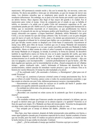 http://biblioteca.d2g.com
manicomio. Allí permanecía sentado noche y día con la mirada fija, sin moverse, como una
columna. No decía una palabra y tenía que ser alimentado, ya que era incapaz de mover una
mano. Los distintos remedios que se emplearon para sacarle de esa apatía paralizante
resultaron infructuosos. Sin embargo, no se pasó a los más fuertes por miedo a que entrara en
un delirio furioso. Hace algunos días llegó el hijo mayor del guarda a la ciudad. Fue al
manicomio para visitar al monje. Lleno de compasión por el estado en que se hallaba el
infeliz, se encontró a la salida con el padre Cirilo del monasterio capuchino en B., que
casualmente pasaba por allí. Habló con él y le pidió que visitara al desgraciado hermano de su
Orden, que se encontraba encerrado en el manicomio, ya que posiblemente los buenos
consejos y el consuelo de uno de sus hermanos podría serle beneficioso. Cuando Cirilo vio al
monje, retrocedió con espanto: «¡Virgen Santísima! ¡Medardo, infeliz Medardo!» Así gritó
Cirilo, y en ese instante los ojos del monje cobraron vida. Se levantó y con un grito ahogado
cayó de nuevo al suelo sin fuerzas. Cirilo, junto a los demás que presenciaron el suceso, se
dirigió enseguida al tribunal de lo criminal para hablar con su presidente y contarle todo. El
juez que llevaba vuestro asunto se desplazó con Cirilo hasta el manicomio. Encontraron al
monje muy débil, pero libre de locura. Confesó que era el monje Medardo del monasterio
capuchino en B. Cirilo aseguró a su vez que vuestro increíble parecido con Medardo le había
confundido. Ahora se daba cuenta de cómo el señor Leonardo se distinguía apreciablemente
del monje Medardo en el lenguaje, la mirada, la actitud y la forma de caminar. Se descubrió
también la significativa marca en forma de cruz en la parte izquierda del cuello, que tanta
importancia adquirió en vuestro proceso. Luego el monje fue interrogado acerca de los
acontecimientos en el castillo del barón F. «Soy un despreciable e impío criminal —dijo con
una voz apagada y casi incomprensible—. Lamento profundamente lo que he hecho. ¡Ah! Me
dejé engañar por egoísmo, por la inmortalidad de mi alma. ¡Tened compasión de mí! ¡Dadme
tiempo... quiero confesarlo todo... todo!» Informado el Soberano del desarrollo de los
acontecimientos, ordenó cancelar de inmediato vuestro proceso y que os soltasen. Ésta es la
historia de vuestra liberación. El monje ha sido trasladado a la cárcel.
—¿Y ha confesado todo? ¿Ha asesinado a Eufemia y a Hermógenes? ¿Qué pasa con el
conde Victorino?
—Por lo que sé, comienza el proceso criminal contra el monje precisamente hoy. En lo
que se refiere al conde Victorino, parece como si todos los acontecimientos acaecidos y que
han estado en relación con esta Corte, debieran permanecer oscuros e incomprensibles.
—Sinceramente no entiendo cómo los sucesos en el castillo del barón F. pueden estar
conectados con aquella catástrofe acaecida en la Corte.
—En realidad me refería más a las personas que al suceso en sí.
—No os comprendo.
—¿Recordáis con exactitud mi relato acerca de la catástrofe que llevó al príncipe a la
muerte?
—Sí, me acuerdo.
—¿No resultaba evidente que Francesco amaba con pasión criminal a la italiana, que era
él quien se deslizó antes que el príncipe en la cámara nupcial y le apuñaló? Victorino es el
fruto de aquel acto impío. Él y Medardo son hijos del mismo padre. Victorino ha desaparecido
sin dejar rastro, toda investigación acerca de su paradero ha sido en vano.
—Fue arrojado por el monje al abismo del diablo. ¡Maldito sea el loco asesino del
hermano!
Muy bajo, muy bajo comenzó, después de haber pronunciado estas palabras con fuerza, a
sonar aquel golpeteo causado por el monstruo espectral de la cárcel. Intenté combatir el horror
que me invadía, pero fue inútil. El médico no parecía advertir ni el golpeteo, ni mucho menos
la lucha interna en la que estaba involucrado. Continuó:
—¿Qué?... ¿Os ha confesado el monje que también Victorino cayó por su mano?
 