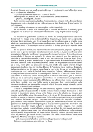 http://biblioteca.d2g.com
la mirada llena de amor de aquel ser enigmático en el confesionario, que había visto tantas
veces en mis sueños más dulces.
—¿Podréis perdonarme alguna vez? —susurró Aurelia.
Me arrojé ante ella, vencido por su indecible encanto, y tomé sus manos.
—¡Aurelia... mártir por ti... muerto!
Sentí cómo me alzaban con delicadeza. Aurelia se inclinó sobre mi pecho. Besos ardientes
inundaron mi rostro. Asustada por un ruido cercano, se alejó finalmente de mis brazos. No
pude detenerla.
—Mi anhelo y mi esperanza se han cumplido —dijo en voz baja.
En ese instante vi venir a la Soberana por el sendero. Me metí en el arbusto y pude
comprobar con extrañeza que había confundido una rama seca y delgada con un crucifijo.
Ya no sentía el agotamiento. Los besos de Aurelia me habían proporcionado una nueva
fuerza vital. Me parecía como si ahora se hubiera descubierto, de manera clara y espléndida,
el secreto de mi existencia. ¡Ah! Era el maravilloso secreto del amor, que se revelaba en su
gloria pura y esplendorosa. Me encontraba en el momento culminante de mi vida. A partir de
este instante venía el descenso para que se cumpliera el destino que el poder superior había
urdido.
En esa época de mi vida, que me envolvía como un sueño celestial, empecé a registrar por
escrito todo lo que me aconteció tras el encuentro con Aurelia. A ti, desconocido que leerás
estas páginas algún día, te pido que evoques aquellos tiempos luminosos de tu vida, entonces
comprenderás el lamento sin consuelo del monje que encaneció con dura penitencia y
expiación y compartirás sus quejas. Ahora te pido nuevamente que dejes que aquel tiempo
irradie tu interior, y no será necesario que te diga cómo el amor de Aurelia iluminó mi ser y
todo a mi alrededor, cómo mi espíritu contempló y tomó con mayor intensidad la vida dentro
de la vida, cómo, pleno de entusiasmo divino, me invadió una alegría celestial. Ningún
pensamiento tenebroso pasó por mi alma. El amor de Aurelia me había purificado de pecado,
incluso germinó en mí de manera maravillosa la convicción de que yo no había sido el
desalmado que en el castillo del barón F. había asesinado a Eufemia y a Hermógenes, sino que
el monje demente que encontré en la casa del guarda forestal era el autor del crimen. Todo lo
que confesé al médico de cámara no me parecía en absoluto una mentira, por el contrario,
creía que era el verdadero y enigmático desarrollo de los acontecimientos, aunque todavía
seguían siendo para mí incomprensibles. El Soberano me había recibido como a un amigo que
creía haber perdido pero que había vuelto a encontrar. Este comportamiento daba
naturalmente el tono, que todos debían compartir; sólo la Soberana, aunque más dulce que de
costumbre, se mantuvo seria y retraída.
Aurelia se comportaba conmigo con una naturalidad ingenua, su amor no representaba
una culpa que tuviera que esconder al mundo, y mucho menos podía yo disimular en lo más
mínimo el sentimiento gracias al que vivía. Todos notaron la relación que sostenía con
Aurelia, nadie hablaba sobre ello, porque leían en la mirada del Soberano que quería tolerar
en silencio, aunque no favorecer, nuestro amor. Así ocurrió que pude encontrarme con Aurelia
más a menudo, incluso sin testigos. La apretaba entre mis brazos, ella respondía a mis besos,
pero, sintiendo cómo temblaba en su timidez virginal, no podía dar rienda suelta a mis deseos
pecaminosos. Todo pensamiento impío agonizó en el escalofrío que recorría mi interior. Ella
no parecía sospechar ningún peligro y realmente no existía ninguno, pues cuando
permanecimos sentados en una habitación solitaria uno al lado del otro, cuando su atractivo
celestial era más fuerte que nunca y un salvaje deseo empezó a inflamar mi pecho, entonces
miró al pecador arrepentido con tan indescriptible dulzura y castidad que sentí como si el
Cielo me permitiera, ya aquí en la tierra, acercarme a los santos. No era Aurelia, sino Rosalía
en persona. Me arrojé a sus pies y exclamé:
—¡Oh, piadosa santa! ¿Puede el amor terrenal llegar a conmover tu corazón?
Entonces me dio su mano y me dijo con voz dulce:
 