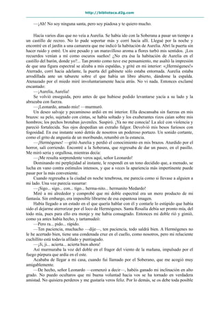 http://biblioteca.d2g.com
—¡Ah! No soy ninguna santa, pero soy piadosa y te quiero mucho.
Hacía varios días que no veía a Aurelia. Se había ido con la Soberana a pasar un tiempo a
un castillo de recreo. No lo pude soportar más y corrí hacia allí. Llegué por la noche y
encontré en el jardín a una camarera que me indicó la habitación de Aurelia. Abrí la puerta sin
hacer ruido y entré. Un aire pesado y un maravilloso aroma a flores turbó mis sentidos. ¡Los
recuerdos venían a mí como oscuros sueños! ¿No era ésa la habitación de Aurelia en el
castillo del barón, donde yo?... Tan pronto como tuve ese pensamiento, me asaltó la impresión
de que una figura espectral se alzaba a mis espaldas, y grité en mi interior: «¡Hermógenes!»
Aterrado, corrí hacia adelante, la puerta del gabinete sólo estaba entornada. Aurelia estaba
arrodillada ante un taburete sobre el que había un libro abierto, dándome la espalda.
Atenazado por el miedo miré involuntariamente hacia atrás. No vi nada. Entonces exclamé
encantado:
—¡Aurelia, Aurelia!
Se volvió enseguida, pero antes de que hubiese podido levantarse yacía a su lado y la
abrazaba con fuerza.
—¡Leonardo, amado mío! —murmuró.
Un deseo salvaje y pecaminoso ardió en mi interior. Ella descansaba sin fuerzas en mis
brazos: su pelo, sujetado con cintas, se había soltado y los exuberantes rizos caían sobre mis
hombros; los pechos brotaban juveniles. Suspiró. ¡Ya no me conocía! La alcé con violencia y
pareció fortalecida. Sus ojos despedían un extraño fulgor. Devolvió mis besos furiosos con
fogosidad. En ese instante sonó detrás de nosotros un poderoso portazo. Un sonido cortante,
como el grito de angustia de un moribundo, retumbó en la estancia.
—¡Hermógenes! —gritó Aurelia y perdió el conocimiento en mis brazos. Aturdido por el
horror, salí corriendo. Encontré a la Soberana, que regresaba de dar un paseo, en el pasillo.
Me miró seria y orgullosa, mientras decía:
—¡Me resulta sorprendente veros aquí, señor Leonardo!
Dominando mi perplejidad al instante, le respondí en un tono decidido que, a menudo, se
lucha en vano contra estímulos intensos, y que a veces la apariencia más impertinente puede
pasar por la más conveniente.
Cuando regresaba a la ciudad en noche tenebrosa, me parecía como si llevase a alguien a
mi lado. Una voz parecía susurrar:
—¡Sigo... sigo... con... tigo... herma-nito... hermanito Medardo!
Miré a mi alrededor y comprobé que mi doble espectral era un mero producto de mi
fantasía. Sin embargo, era imposible librarme de esa espantosa imagen.
Había llegado a un estado en el que quería hablar con él y contarle lo estúpido que había
sido el dejarme aterrorizar por el loco de Hermógenes. Santa Rosalía debía ser pronto mía, del
todo mía, pues para ello era monje y me había consagrado. Entonces mi doble rió y gimió,
como ya antes había hecho, y tartamudeó:
—Pero ra... pido... rápido.
—Ten paciencia, muchacho —dije—, ten paciencia, todo saldrá bien. A Hermógenes no
le he acertado bien, tiene una condenada cruz en el cuello, como nosotros, pero mi reluciente
cuchillito está todavía afilado y puntiagudo.
—¡Ji, ji... acierta... acierta bien ahora!
Así murmuraba la voz del doble en el fragor del viento de la mañana, impulsado por el
fuego púrpura que ardía en el este.
Acababa de llegar a mi casa, cuando fui llamado por el Soberano, que me acogió muy
amigablemente.
—De hecho, señor Leonardo —comenzó a decir—, habéis ganado mi inclinación en alto
grado. No puedo ocultaros que mi buena voluntad hacia vos se ha tornado en verdadera
amistad. No quisiera perderos y me gustaría veros feliz. Por lo demás, se os debe toda posible
 
