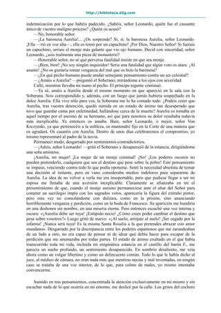 http://biblioteca.d2g.com
indemnización por lo que habéis padecido. ¿Sabéis, señor Leonardo, quién fue el causante
único de vuestro maligno proceso? ¿Quién os acusó?
—No, honorable señor.
—¡La baronesa Aurelia!... ¿Os sorprende? Sí, sí, la baronesa Aurelia, señor Leonardo.
¡Ella —rió en voz alta—, ella os tomó por un capuchino! ¡Por Dios, Nuestro Señor! Si fuerais
un capuchino, seríais el monje más galante que vio ojo humano. Decid con sinceridad, señor
Leonardo, ¿sois realmente una pieza de monasterio?
—Honorable señor, no sé qué perversa fatalidad insiste en que sea monje.
—¡Bien, bien! ¡No soy ningún inquisidor! Sería una fatalidad que algún voto os atara. ¡Al
asunto! ¿No os gustaría tomar venganza del mal que os hizo la baronesa?
—¿En qué pecho humano puede anidar semejante pensamiento contra un ser celestial?
—¿Amáis a Aurelia? —preguntó el Soberano, mirándome a los ojos con severidad.
Callé, mientras llevaba mi mano al pecho. El príncipe regente continuó:
—Ya sé, amáis a Aurelia desde el mismo momento en que apareció en la sala con la
Soberana. Sois correspondido y, además, con un fuego que jamás hubiera sospechado en la
dulce Aurelia. Ella vive sólo para vos, la Soberana me lo ha contado todo. ¿Podéis creer que
Aurelia, tras vuestra detención, quedó sumida en un estado de ánimo tan desesperado que
tuvo que guardar cama por enfermedad, hallándose cerca de la muerte? Aurelia os tomaba en
aquel tiempo por el asesino de su hermano, así que para nosotros su dolor resultaba todavía
más inexplicable. Ya entonces os amaba. Bien, señor Leonardo, o mejor, señor Von
Krczynski, ya que pertenecéis a la nobleza, os mantendré fijo en la Corte de una manera que
os agradará. Os casaréis con Aurelia. Dentro de unos días celebraremos el compromiso, yo
mismo representaré al padre de la novia.
Permanecí mudo, desgarrado por sentimientos contradictorios.
—¡Adiós, señor Leonardo! —gritó el Soberano y desapareció de la estancia, dirigiéndome
una seña amistosa.
¡Aurelia, mi mujer! ¡La mujer de un monje criminal! ¡No! ¡Los poderes oscuros no
pueden pretenderlo, cualquiera que sea el destino que pese sobre la pobre! Este pensamiento
se impuso, venciendo contra todo lo que podía oponerse. Sentí la necesidad absoluta de tomar
una decisión al instante, pero en vano consideraba medios indoloros para separarme de
Aurelia. La idea de no volver a verla me era insoportable, pero que pudiese llegar a ser mi
esposa me llenaba de una aversión inexplicable. Claramente se afianzaba en mí el
presentimiento de que, cuando el monje asesino permaneciese ante el altar del Señor para
cometer un sacrilegio impío con los sagrados votos, aparecería la figura del extraño pintor,
pero esta vez no consolándome con dulzura, como en la prisión, sino anunciando
horriblemente venganza y perdición, como en la boda de Francesco. Su aparición me hundiría
en una deshonra sin nombre, en una miseria eterna. Pero entonces escuché una voz interna y
oscura: «¡Aurelia debe ser tuya! ¡Estúpido necio! ¿Cómo crees poder cambiar el destino que
pesa sobre vosotros?» Luego gritó de nuevo: «¡Al suelo, arrójate al suelo! ¡Ser cegado por la
infamia! ¡Nunca será tuya! Es la misma Santa Rosalía a la que pretendes abrazar con amor
mundano». Desgarrado por la discrepancia entre los poderes espantosos que me zarandeaban
de un lado a otro, no era capaz de pensar ni de idear qué debía hacer para escapar de la
perdición que me amenazaba por todas partes. El estado de ánimo exaltado en el que había
transcurrido toda mi vida, incluida mi enigmática estancia en el castillo del barón F., me
parecía un sueño profundo, un sentimiento desaparecido. En sombrío desaliento, me veía
ahora como un vulgar libertino y como un delincuente común. Todo lo que le había dicho al
juez, al médico de cámara, no eran nada más que mentiras necias y mal inventadas, en ningún
caso se trataba de una voz interior, de lo que, para colmo de males, yo mismo intentaba
convencerme.
Sumido en mis pensamientos, concentrada la atención exclusivamente en mí mismo y sin
escuchar nada de lo que ocurría en mi entorno, me deslicé por la calle. Los gritos del cochero
 