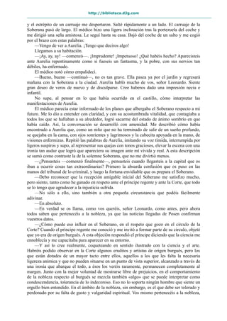 http://biblioteca.d2g.com
y el estrépito de un carruaje me despertaron. Salté rápidamente a un lado. El carruaje de la
Soberana pasó de largo. El médico hizo una ligera inclinación tras la portezuela del coche y
me dirigió una seña amistosa. Le seguí hasta su casa. Bajó del coche de un salto y me cogió
por el brazo con estas palabras:
—Vengo de ver a Aurelia. ¡Tengo que deciros algo!
Llegamos a su habitación.
—¡Ay, ay, ay! —comenzó—. ¡Imprudente! ¡Impetuoso! ¿Qué habéis hecho? Aparecisteis
ante Aurelia repentinamente como si fueseis un fantasma, y la pobre, con sus nervios tan
débiles, ha enfermado.
El médico notó cómo empalidecí.
—Bueno, bueno —continuó—, no es tan grave. Ella pasea ya por el jardín y regresará
mañana con la Soberana a la ciudad. Aurelia habló mucho de vos, señor Leonardo. Siente
gran deseo de veros de nuevo y de disculparse. Cree haberos dado una impresión necia e
infantil.
No supe, al pensar en lo que había ocurrido en el castillo, cómo interpretar las
manifestaciones de Aurelia.
El médico parecía estar informado de los planes que albergaba el Soberano respecto a mi
futuro. Me lo dio a entender con claridad, y con su acostumbrada vitalidad, que contagiaba a
todos los que se hallaban a su alrededor, logró sacarme del estado de ánimo sombrío en que
había caído. Así, la conversación se desarrolló con amenidad. Me describió cómo había
encontrado a Aurelia que, como un niño que no ha terminado de salir de un sueño profundo,
se quejaba en la cama, con ojos sonrientes y lagrimosos y la cabecita apoyada en la mano, de
visiones enfermizas. Repitió las palabras de Aurelia, imitando su voz tímida, interrumpida por
ligeros suspiros y supo, al representar sus quejas con tonos graciosos, elevar la escena con una
ironía tan audaz que logró que apareciera su imagen ante mí vívida y real. A esta descripción
se sumó como contraste la de la solemne Soberana, que no me divirtió menos.
—¿Pensasteis —comenzó finalmente—, pensasteis cuando llegasteis a la capital que os
iban a ocurrir cosas tan extraordinarias? Primero la absurda confusión que os puso en las
manos del tribunal de lo criminal, y luego la fortuna envidiable que os prepara el Soberano.
—Debo reconocer que la recepción amigable inicial del Soberano me satisfizo mucho,
pero siento, tanto como he ganado en respeto ante el príncipe regente y ante la Corte, que todo
se lo tengo que agradecer a la injusticia sufrida.
—No sólo a ello, sino también a otra pequeña circunstancia que podéis fácilmente
adivinar.
—En absoluto.
—En verdad se os llama, como vos queréis, señor Leonardo, como antes, pero ahora
todos saben que pertenecéis a la nobleza, ya que las noticias llegadas de Posen confirman
vuestros datos.
—¿Cómo puede eso influir en el Soberano, en el respeto que gozo en el círculo de la
Corte? Cuando el príncipe regente me conoció y me invitó a formar parte de su círculo, objeté
que yo era de origen burgués. A esta objeción respondió el príncipe diciendo que la ciencia me
ennoblecía y me capacitaba para aparecer en su entorno.
—Y así lo cree realmente, coqueteando en sentido ilustrado con la ciencia y el arte.
Habréis podido observar en la Corte algunos eruditos y artistas de origen burgués, pero los
que están dotados de un mayor tacto entre ellos, aquellos a los que les falta la necesaria
ligereza anímica y que no pueden situarse en un punto de vista superior, alcanzado a través de
una ironía que abarque el todo, a ésos los veréis raramente, permanecen completamente al
margen. Junto con la mejor voluntad de mostrarse libre de prejuicios, en el comportamiento
de la nobleza respecto al burgués se mezcla también «algo» que se puede interpretar como
condescendencia, tolerancia de lo indecoroso. Eso no lo soporta ningún hombre que siente un
orgullo bien entendido. En el ámbito de la nobleza, sin embargo, es el que debe ser tolerado y
perdonado por su falta de gusto y vulgaridad espiritual. Vos mismo pertenecéis a la nobleza,
 