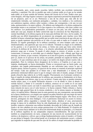 http://biblioteca.d2g.com
señor Leonardo, pero, como puedo escuchar, habéis recibido una excelente instrucción
científica y espiritual. Por ello es posible que seáis el primer noble en el que no he notado
nada noble, en el peor sentido del término, dentro del círculo de la Corte. Podéis creer que,
como burgués, sólo digo lugares comunes o que alguna experiencia personal ha despertado en
mí un prejuicio, pero no es así. Pertenezco a una de las clases que, más allá de ser
simplemente toleradas, son realmente protegidas y cuidadas. Los médicos y los confesores
son auténticos regentes, señores sobre cuerpos y almas, por consiguiente, y de una vez por
todas, pertenecientes a la mejor nobleza. ¿No debería una indigestión o la eterna condenación
incomodar menos a un cortesano? En lo que respecta a los confesores, sólo tiene validez con
los católicos. Los predicadores protestantes, al menos en este país, son sólo oficiantes de
andar por casa que, después de haber conmovido algo la conciencia de Sus Majestades, se
sientan humillados en la última esquina de la mesa para disfrutar del vino y de los asados. Es
posible que sea difícil desprenderse de un prejuicio tan arraigado, pero muchas veces falta
también la buena voluntad que haga posible que un noble tome conciencia de que sólo por ser
quien es puede mantener una posición en la vida a la que nada ni nadie en el mundo le da
derecho. El orgullo genealógico de la nobleza constituye, en estos tiempos cada vez más
intelectualizados, una aparición que raya en lo ridículo. Tomando su origen en la caballería,
en las guerras y en el ejercicio de las armas, se forma una casta que tiene como misión
exclusiva la defensa de las demás clases, y la relación subordinada del protegido frente al
protector surge por sí misma. Ya puede el sabio elogiar su ciencia; el artista, su arte; el
comerciante, el artesano, su actividad, que el caballero llegará y dirá: «Mirad, aquí llega un
enemigo, un intruso, al que vosotros, inexpertos en el arte de la guerra, no podéis hacer frente,
pero yo, ducho en el ejercicio de las armas, me pondré, portando mi espada de batalla, ante
vosotros, y lo que constituye para mí un juego y un motivo de alegría salvará vuestra vida y
propiedad». Pero la violencia feroz desaparece de la tierra y el Espíritu es el que crea e
impulsa, desplegando su fuerza dominadora. Pronto se reconocerá que un fuerte puño, una
armadura, una espada poderosamente blandida no son suficientes para vencer lo que el
Espíritu quiere. Incluso la guerra y el ejercicio de las armas se someten al principio espiritual
del tiempo. Cada uno quedará en el futuro más y más abandonado a sí mismo, de su
patrimonio intelectual deberá sacar lo que le otorgue valor ante el mundo, aunque el Estado
pueda ofrecerle algo todavía de su brillo cegador. Precisamente en el principio contrario se
basa el orgullo de estirpe defendido por la nobleza, que encuentra su fundamento en la frase:
«Mis antepasados eran héroes, ergo yo soy un héroe». Cuanto más lejos se pueden remontar,
mucho mejor, pues, si se puede fácilmente alcanzar a ver de dónde le viene al abuelo el
sentido heroico y dónde se le concedió la nobleza, entonces no se confía en él con tanta
seguridad, lo mismo ocurre con todo lo maravilloso que acontece en nuestra cercanía. Todo
tiene relación de nuevo con el valor heroico y la fuerza corporal. Padres robustos y fuertes
tienen por regla general hijos de la misma condición, y de la misma manera se heredan el
valor y el espíritu bélico. Mantener pura la casta guerrera era, por consiguiente, una necesidad
de la época caballeresca y en ningún caso suponía un pobre beneficio que una mujer de rancio
abolengo diera a luz un «Junker», al que el pobre mundo burgués rogase: «Por favor, no nos
devores, protégenos de otros hidalgos». Con el patrimonio intelectual no ocurre lo mismo.
Muchos padres sabios engendran a menudo hijos tontos, dándose el caso, precisamente
porque la época de la caballería física ha sido desplazada por la psíquica, de que sea más
temible, respecto a demostrar una nobleza heredada, descender de Leibniz que de Amadís de
Gaula o de otro caballero de recia estirpe perteneciente a la Tabla Redonda. El «Espíritu del
Tiempo» avanza hacia adelante en la dirección determinada desde un principio, y la situación
de la nobleza orgullosa de sus antepasados empeora ostensiblemente. De aquí proviene
también su comportamiento sin tacto, compuesto de una mezcla de reconocimiento de los
méritos y de desprecio y altivez, que se dirige fundamentalmente contra el mundo y el Estado
en que prima lo burgués. Esta actitud puede ser el producto del sentimiento oscuro y cobarde
que engendra la sospecha de que ante los ojos de los sabios el oropel anticuado ha perdido en
 